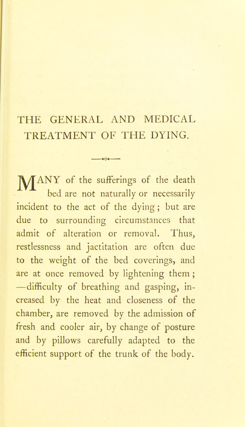 THE GENERAL AND MEDICAL TREATMENT OF THE DYING. j^^ANY of the sufferings of the death bed are not naturally or necessarily incident to the act of the dying; but are due to surrounding circumstances that admit of alteration or removal. Thus, restlessness and jactitation are often due to the weight of the bed coverings, and are at once removed by lightening them; —difficulty of breathing and gasping, in- creased by the heat and closeness of the chamber, are removed by the admission of fresh and cooler air, by change of posture and by pillov^s carefully adapted to the efficient support of the trunk of the body.