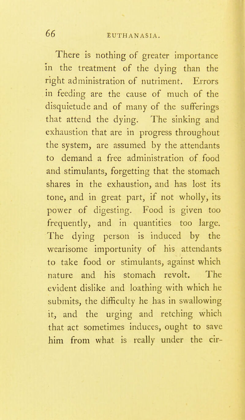 There is nothing of greater importance in the treatment of the dying than the right administration of nutriment. Errors in feeding are the cause of much of the disquietude and of many of the sufferings that attend the dying. The sinking and exhaustion that are in progress throughout the system, are assumed by the attendants to demand a free administration of food and stimulants, forgetting that the stomach shares in the exhaustion, and has lost its tone, and in great part, if not wholly, its power of digesting. Food is given too frequently, and in quantities too large. The dying person is induced by the wearisome importunity of his attendants to take food or stimulants, against which nature and his stomach revolt. The evident dislike and loathing with which he submits, the difficulty he has in swallowing it, and the urging and retching which that act sometimes induces, ought to save him from what is really under the cir-