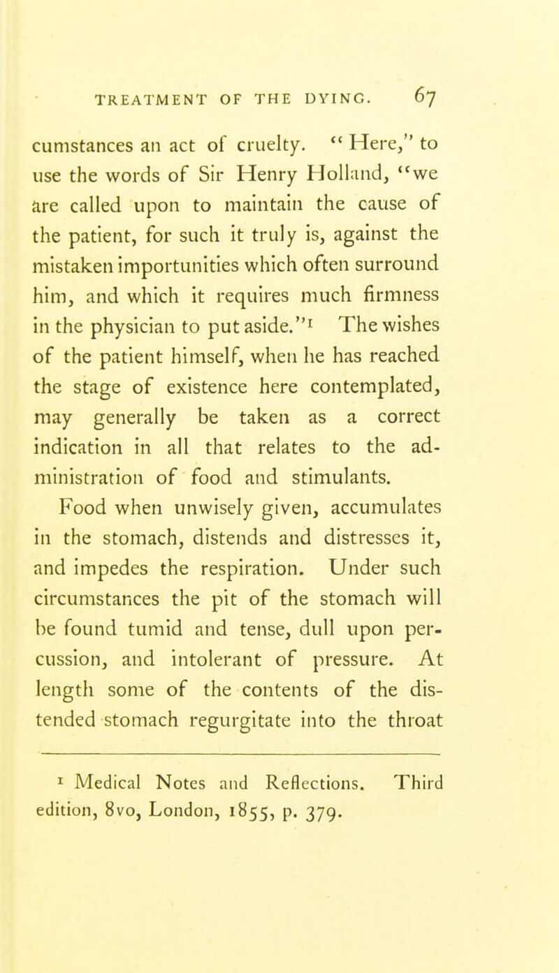 cumstances an act of cruelty. Here, to use the words of Sir Henry Holland, *'we are called upon to maintain the cause of the patient, for such it truly is, against the mistaken importunities which often surround him, and which it requires much firmness in the physician to put aside. The wishes of the patient himself, when he has reached the stage of existence here contemplated, may generally be taken as a correct indication in all that relates to the ad- ministration of food and stimulants. Food when unwisely given, accumulates in the stomach, distends and distresses it, and impedes the respiration. Under such circumstances the pit of the stomach will be found tumid and tense, dull upon per- cussion, and intolerant of pressure. At length some of the contents of the dis- tended stomach regurgitate into the throat I Medical Notes and Reflections. Third edition, 8vo, London, 1855, p. 379.