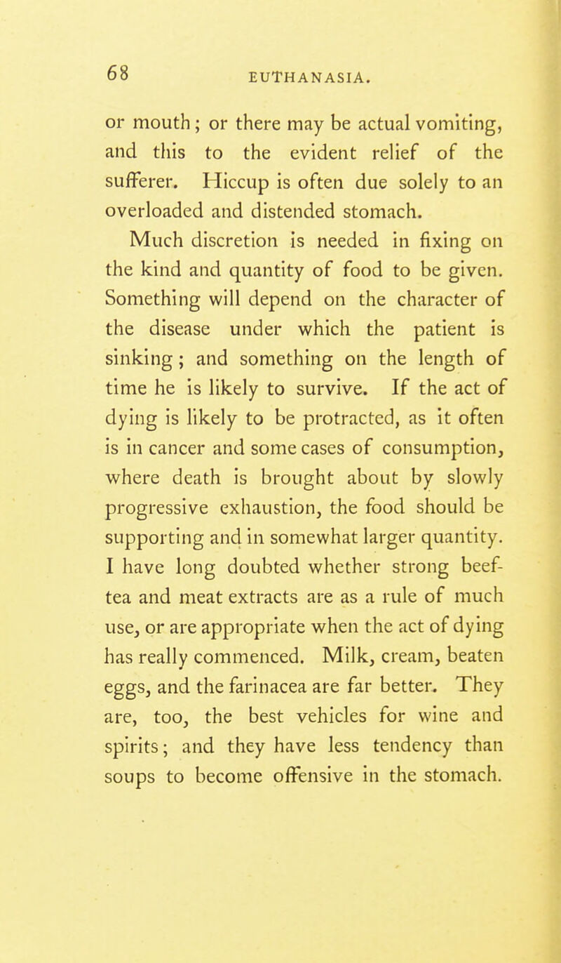 or mouth; or there may be actual vomiting, and this to the evident relief of the sufferer. Hiccup is often due solely to an overloaded and distended stomach. Much discretion is needed in fixing on the kind and quantity of food to be given. Something will depend on the character of the disease under which the patient is sinking; and something on the length of time he is likely to survive. If the act of dying is likely to be protracted, as It often is in cancer and some cases of consumption, where death Is brought about by slowly progressive exhaustion, the food should be supporting and in somewhat larger quantity. I have long doubted whether strong beef- tea and meat extracts are as a rule of much use, or are appropriate when the act of dying has really commenced. Milk, cream, beaten eggs, and the farinacea are far better. They are, too, the best vehicles for wine and spirits; and they have less tendency than soups to become offensive in the stomach.