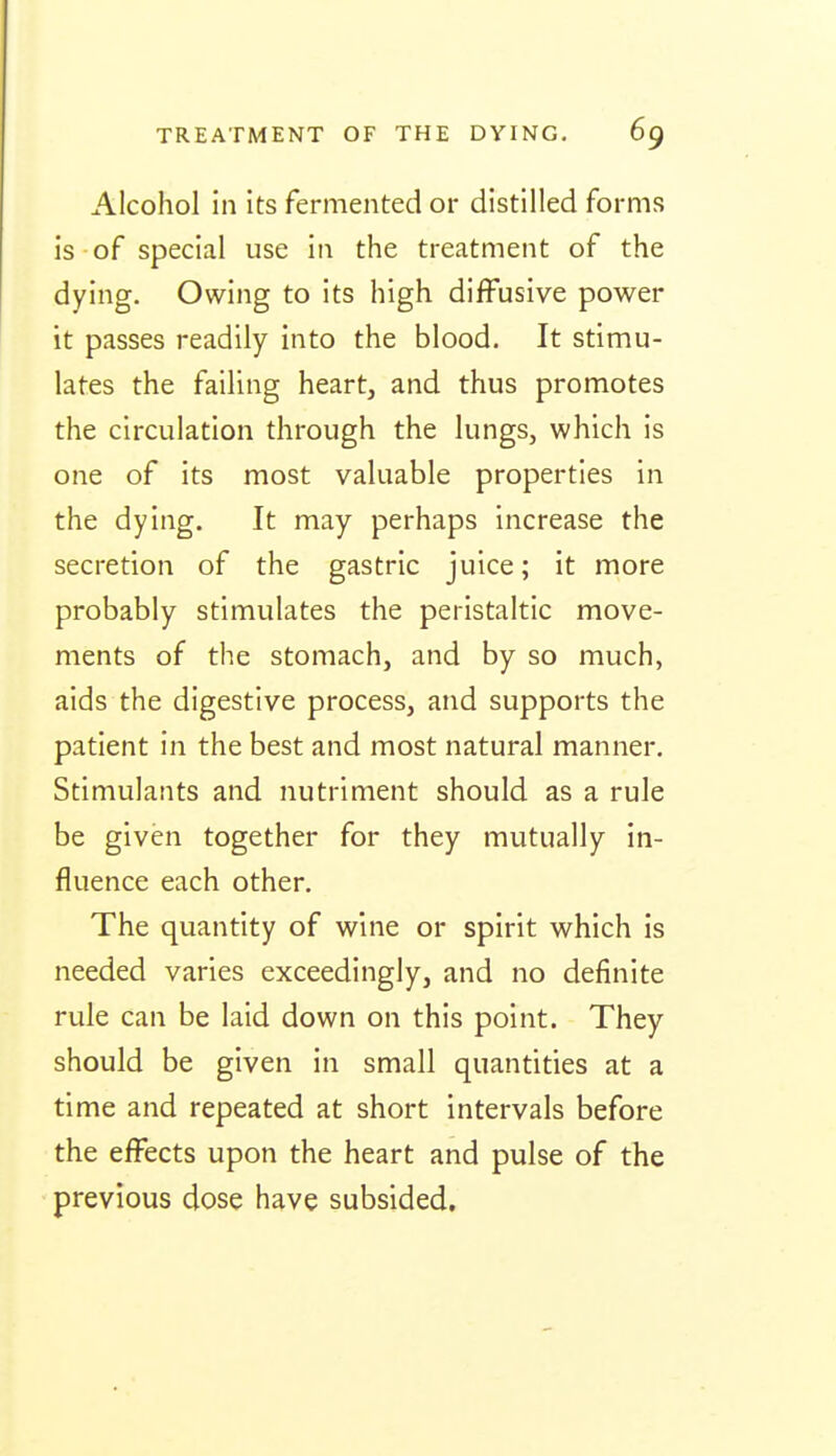 Alcohol in its fermented or distilled forms is of special use in the treatment of the dying. Owing to its high diffusive power it passes readily into the blood. It stimu- lates the failing heart, and thus promotes the circulation through the lungs, which is one of its most valuable properties in the dying. It may perhaps increase the secretion of the gastric juice; it more probably stimulates the peristaltic move- ments of the stomach, and by so much, aids the digestive process, and supports the patient in the best and most natural manner. Stimulants and nutriment should as a rule be given together for they mutually in- fluence each other. The quantity of wine or spirit which is needed varies exceedingly, and no definite rule can be laid down on this point. They should be given in small quantities at a time and repeated at short intervals before the effects upon the heart and pulse of the previous dose have subsided.