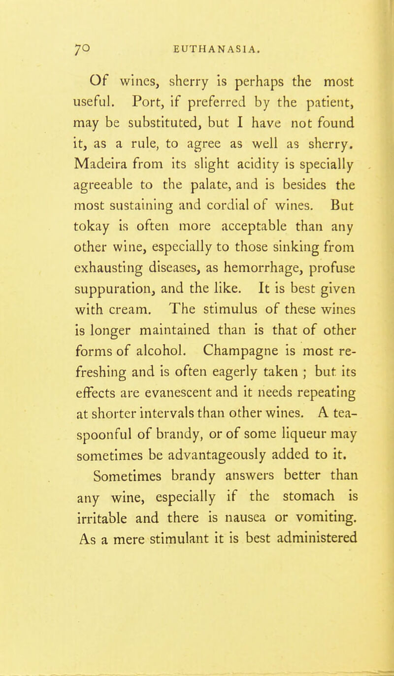Of wines, sherry is perhaps the most useful. Port, if preferred by the patient, may be substituted, but I have not found it, as a rule, to agree as well as sherry. Madeira from its slight acidity is specially agreeable to the palate, and is besides the most sustaining and cordial of wines. But tokay is often more acceptable than any other wine, especially to those sinking from exhausting diseases, as hemorrhage, profuse suppuration, and the like. It is best given with cream. The stimulus of these wines is longer maintained than is that of other forms of alcohol. Champagne is most re- freshing and is often eagerly taken ; but its effects are evanescent and it needs repeating at shorter intervals than other wines. A tea- spoonful of brandy, or of some liqueur may sometimes be advantageously added to it. Sometimes brandy answers better than any wine, especially if the stomach is irritable and there is nausea or vomiting. As a mere stimulant it is best administered