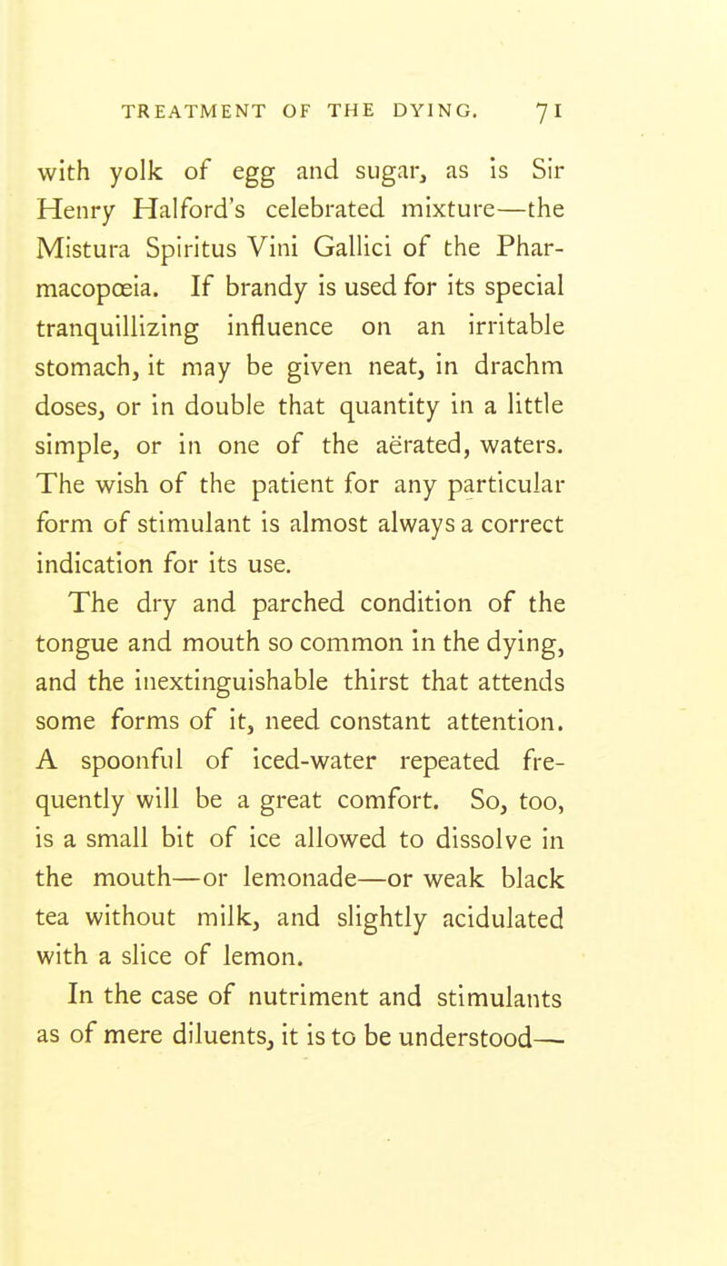 with yolk of egg and sugar, as Is Sir Henry Halford's celebrated mixture—the Mistura Spiritus Vini Gallici of the Phar- macopcEia. If brandy is used for its special tranquillizing influence on an irritable stomach, it may be given neat, in drachm doses, or in double that quantity in a little simple, or in one of the aerated, waters. The wish of the patient for any particular form of stimulant is almost always a correct indication for its use. The dry and parched condition of the tongue and mouth so common in the dying, and the inextinguishable thirst that attends some forms of it, need constant attention. A spoonful of iced-water repeated fre- quently will be a great comfort. So, too, is a small bit of ice allowed to dissolve in the mouth—or lemonade—or weak black tea without milk, and slightly acidulated with a slice of lemon. In the case of nutriment and stimulants as of mere diluents, it is to be understood—