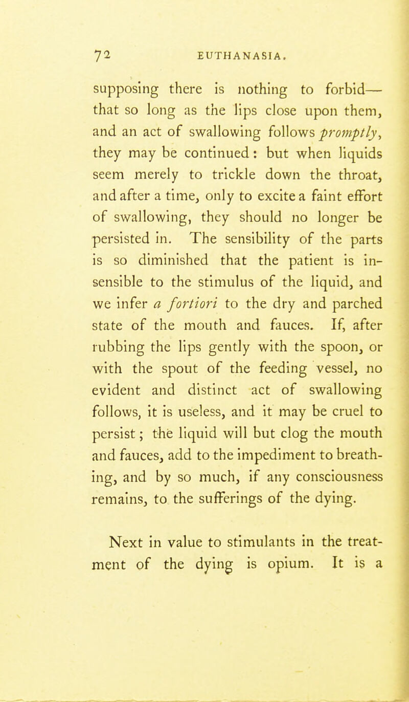 supposing there is nothing to forbid— that so long as the lips close upon them, and an act of swallowing follows promptly^ they may be continued: but when liquids seem merely to trickle down the throat, and after a time, only to excite a faint effort of swallowing, they should no longer be persisted in. The sensibility of the parts is so diminished that the patient is in- sensible to the stimulus of the liquid, and we infer a fortiori to the dry and parched state of the mouth and fauces. If, after rubbing the lips gently with the spoon, or with the spout of the feeding vessel, no evident and distinct act of swallowing follows, it is useless, and it may be cruel to persist; the liquid will but clog the mouth and fauces, add to the impediment to breath- ing, and by so much, if any consciousness remains, to the sufferings of the dying. Next in value to stimulants in the treat- ment of the dying is opium. It is a