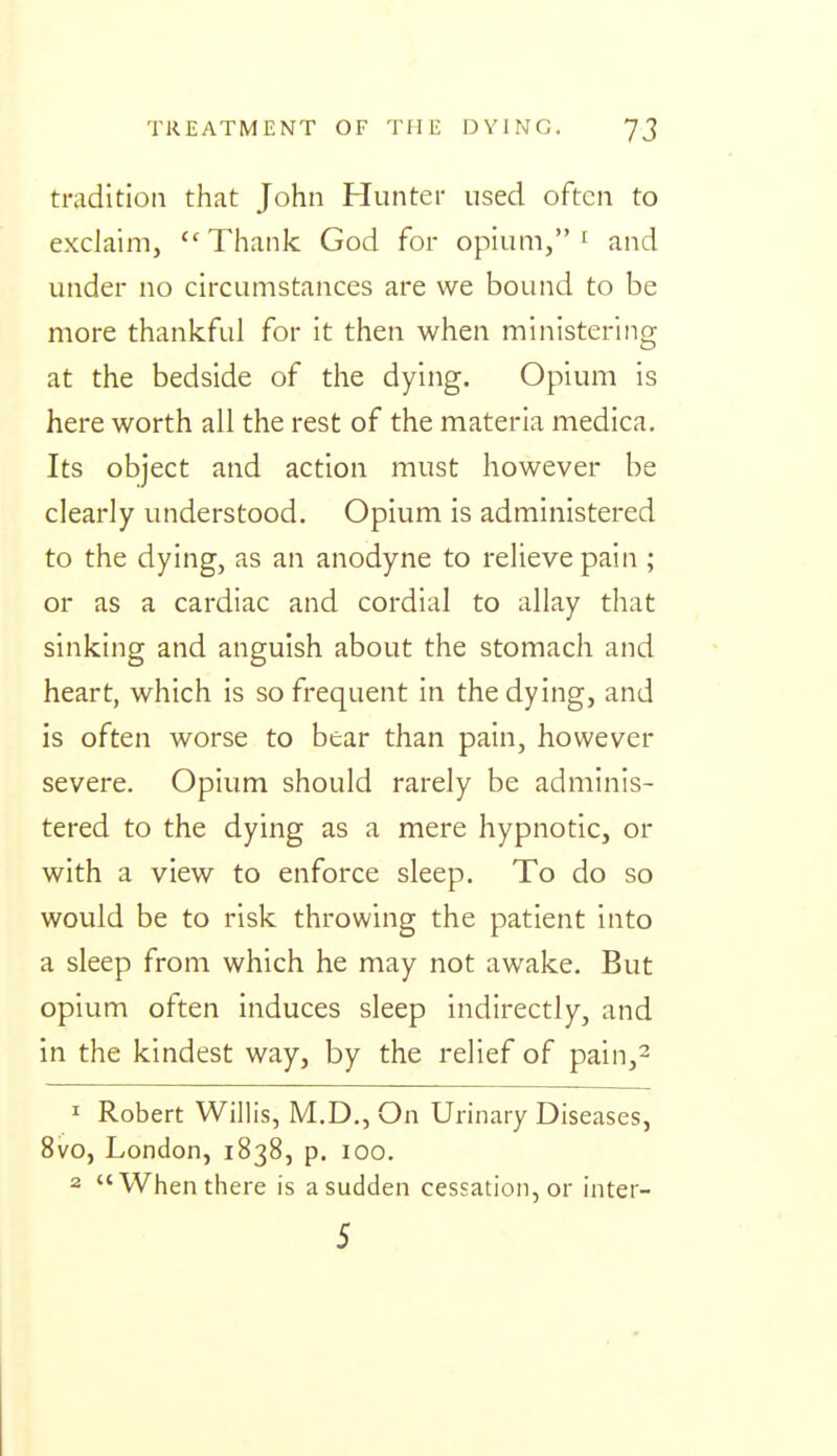 tradition that John Hunter used often to exclaim, ''Thank God for opium,' and under no circumstances are we bound to be more thankful for it then when ministering at the bedside of the dying. Opium is here worth all the rest of the materia medica. Its object and action must however be clearly understood. Opium is administered to the dying, as an anodyne to relieve pain ; or as a cardiac and cordial to allay that sinking and anguish about the stomach and heart, which is so frequent in the dying, and is often worse to bear than pain, however severe. Opium should rarely be adminis- tered to the dying as a mere hypnotic, or with a view to enforce sleep. To do so would be to risk throwing the patient into a sleep from which he may not awake. But opium often induces sleep indirectly, and in the kindest way, by the relief of pain,^ 1 Robert Willis, M.D., On Urinary Diseases, 8vo, London, 1838, p. 100. 2 When there is a sudden cessation, or inter- 5