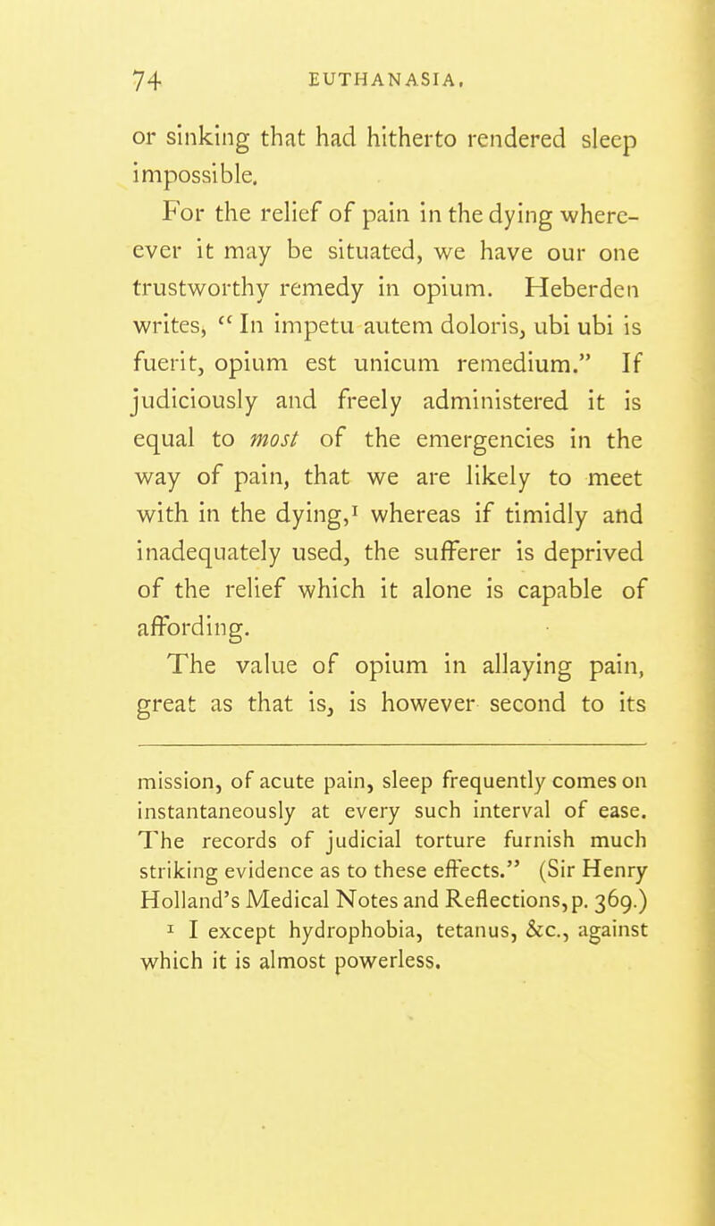or sinking that had hitherto rendered sleep impossible. For the relief of pain in the dying where- ever it may be situated, we have our one trustworthy remedy in opium. Heberden writeSj  In impetu autem doloris, ubi ubi is fuerit, opium est unicum remedium. If judiciously and freely administered it is equal to most of the emergencies in the way of pain, that we are likely to meet with in the dying, i whereas if timidly and inadequately used, the sufferer is deprived of the relief which it alone is capable of affording. The value of opium in allaying pain, great as that is, is however second to its mission, of acute pain, sleep frequently comes on instantaneously at every such interval of ease. The records of judicial torture furnish much striking evidence as to these effects. (Sir Henry Holland's Medical Notes and Reflections, p. 369.) I I except hydrophobia, tetanus, &c., against which it is almost powerless.