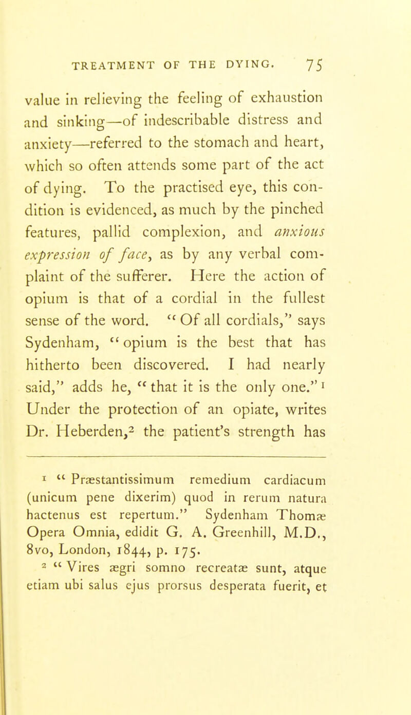 value in relieving the feeling of exhaustion and sinking—of indescribable distress and anxiety—referred to the stomach and heart, which so often attends some part of the act of dying. To the practised eye, this con- dition is evidenced, as much by the pinched features, pallid complexion, and anxious expression of face^ as by any verbal com- plaint of the sufferer. Here the action of opium is that of a cordial in the fullest sense of the word.  Of all cordials, says Sydenham,  opium is the best that has hitherto been discovered. I had nearly said, adds he,  that it is the only one. ^ Under the protection of an opiate, writes Dr. Heberden,2 the patient's strength has I  Praestantissimum remedium cardiacum (unicum pene dixerim) quod in rerum natura hactenus est repertum. Sydenham Thomas Opera Omnia, edidit G. A. Greenhill, M.D., 8vo, London, 1844, p. 175.  Vires aegri somno recreatae sunt, atque etiam ubi salus ejus prorsus desperata fuerit, et