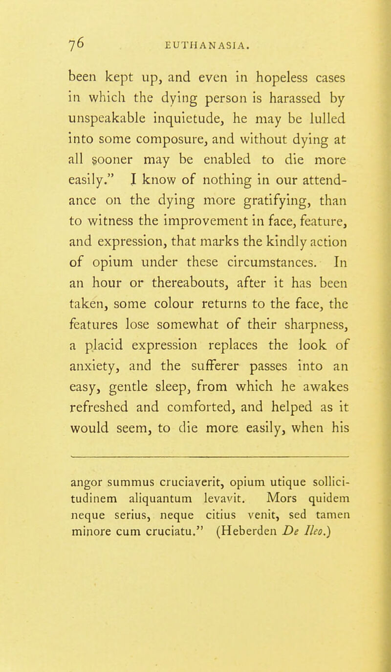 been kept up, and even in hopeless cases in which the dying person is harassed by- unspeakable inquietude, he may be lulled into some composure, and without dying at all sooner may be enabled to die more easily. I know of nothing in our attend- ance on the dying more gratifying, than to witness the improvement in face, feature, and expression, that marks the kindly action of opium under these circumstances. In an hour or thereabouts, after it has been taken, some colour returns to the face, the features lose somewhat of their sharpness, a placid expression replaces the look of anxiety, and the sufferer passes into an easy, gentle sleep, from which he awakes refreshed and comforted, and helped as it would seem, to die more easily, when his angor summus cruciaverit, opium utique sollici- tudinem aliquantum levavit. Mors quidem neque serius, neque citius venit, sed tamen minore cum cruciatu. (Heberden De Ileo.)