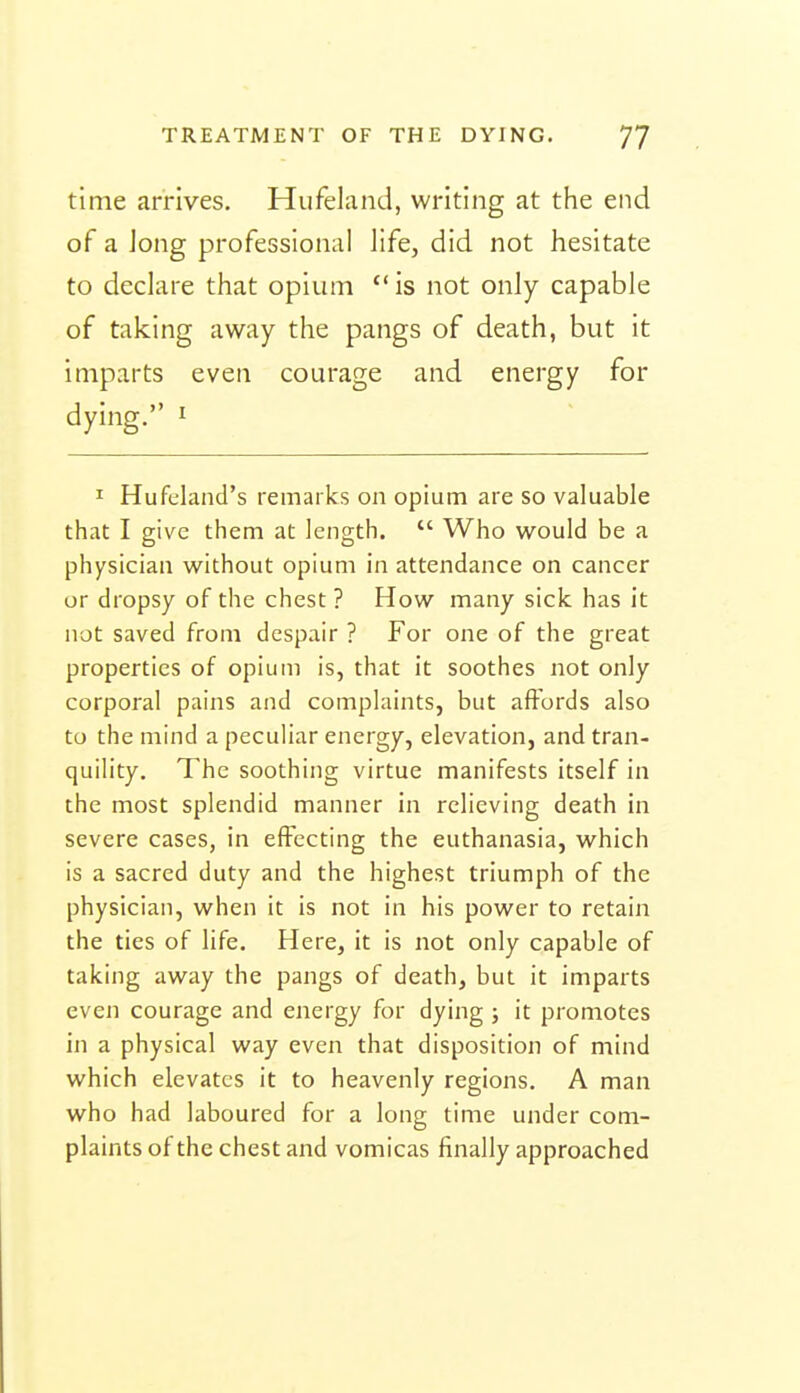 time arrives. Hufeland, writing at the end of a Jong professional life, did not hesitate to declare that opium  is not only capable of taking away the pangs of death, but it imparts even courage and energy for dying. i I Hufcland's remarks on opium are so valuable that I give them at length.  Who would be a physician without opium in attendance on cancer or dropsy of the chest ? How many sick has it not saved from despair ? For one of the great properties of opium is, that it soothes not only corporal pains and complaints, but affords also to the mind a peculiar energy, elevation, and tran- quility. The soothing virtue manifests itself in the most splendid manner in relieving death in severe cases, in effecting the euthanasia, which is a sacred duty and the highest triumph of the physician, when it is not in his power to retain the ties of life. Here, it is not only capable of taking away the pangs of death, but it imparts even courage and energy for dying ; it promotes in a physical way even that disposition of mind which elevates it to heavenly regions. A man who had laboured for a long time under com- plaints of the chest and vomicas finally approached