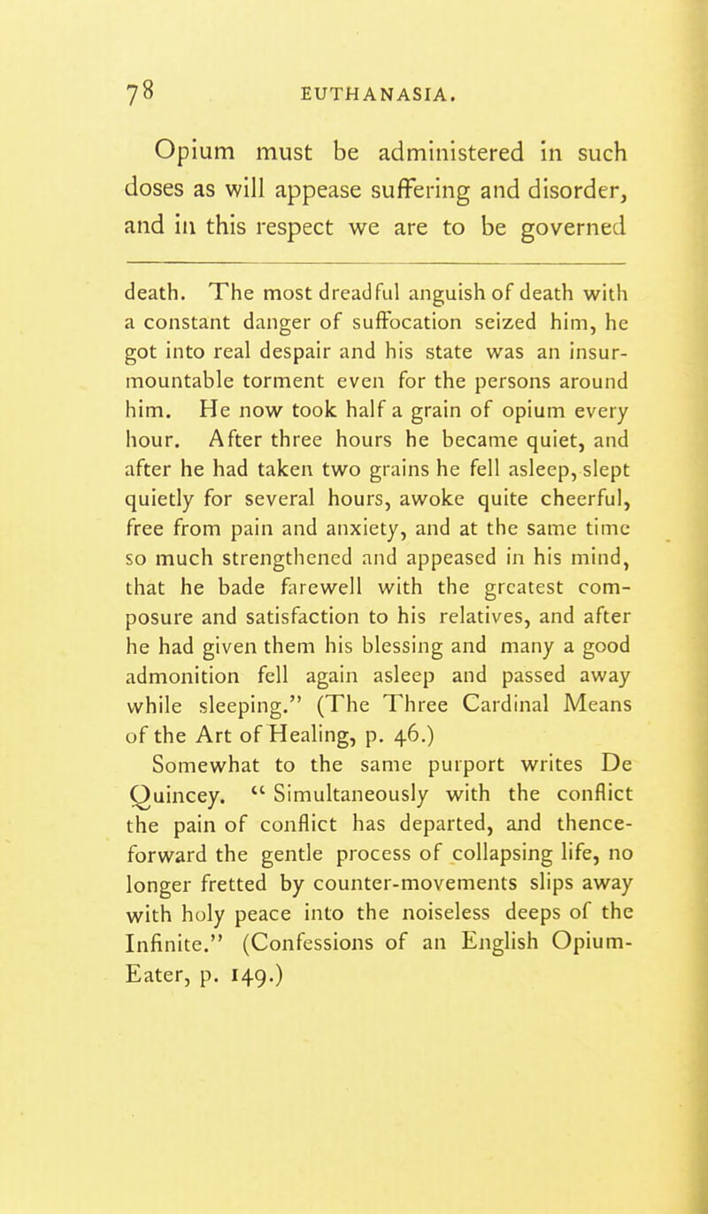 Opium must be administered in such doses as will appease suflFering and disorder, and ill this respect we are to be governed death. The most dreadful anguish of death with a constant danger of suffocation seized him, he got into real despair and his state was an insur- mountable torment even for the persons around him. He now took half a grain of opium every hour. After three hours he became quiet, and after he had taken two grains he fell asleep, slept quietly for several hours, awoke quite cheerful, free from pain and anxiety, and at the same time so much strengthened and appeased in his mind, that he bade fiirewell with the greatest com- posure and satisfaction to his relatives, and after he had given them his blessing and many a good admonition fell again asleep and passed away while sleeping. (The Three Cardinal Means of the Art of Healing, p. 46.) Somewhat to the same purport writes De Quincey.  Simultaneously with the conflict the pain of conflict has departed, and thence- forward the gentle process of collapsing life, no longer fretted by counter-movements slips away with holy peace into the noiseless deeps of the Infinite. (Confessions of an English Opium- Eater, p. 149.)