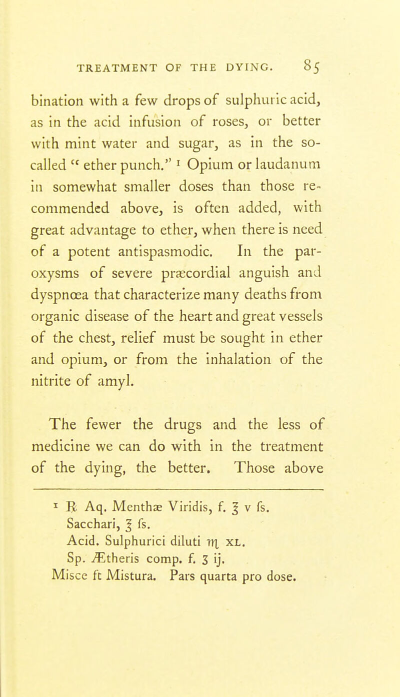 bination with a few drops of sulphuric acid, as in the acid infusion of roses, or better with mint water and sugar, as in the so- called  ether punch. ^ Opium or laudanum in somewhat smaller doses than those re~ commended above, is often added, with great advantage to ether, when there is need of a potent antispasmodic. In the par- oxysms of severe prascordial anguish and dyspnoea that characterize many deaths from organic disease of the heart and great vessels of the chest, relief must be sought in ether and opium, or from the inhalation of the nitrite of amyl. The fewer the drugs and the less of medicine we can do with in the treatment of the dying, the better. Those above I B Aq. Menthae Viridis, f. | v fs. Sacchari, ^ fs. Acid. Sulphurici diluti IT], ^l. Sp. ^theris comp. f. 3 ij. Miscc ft Mistura. Pars quarta pro dose.