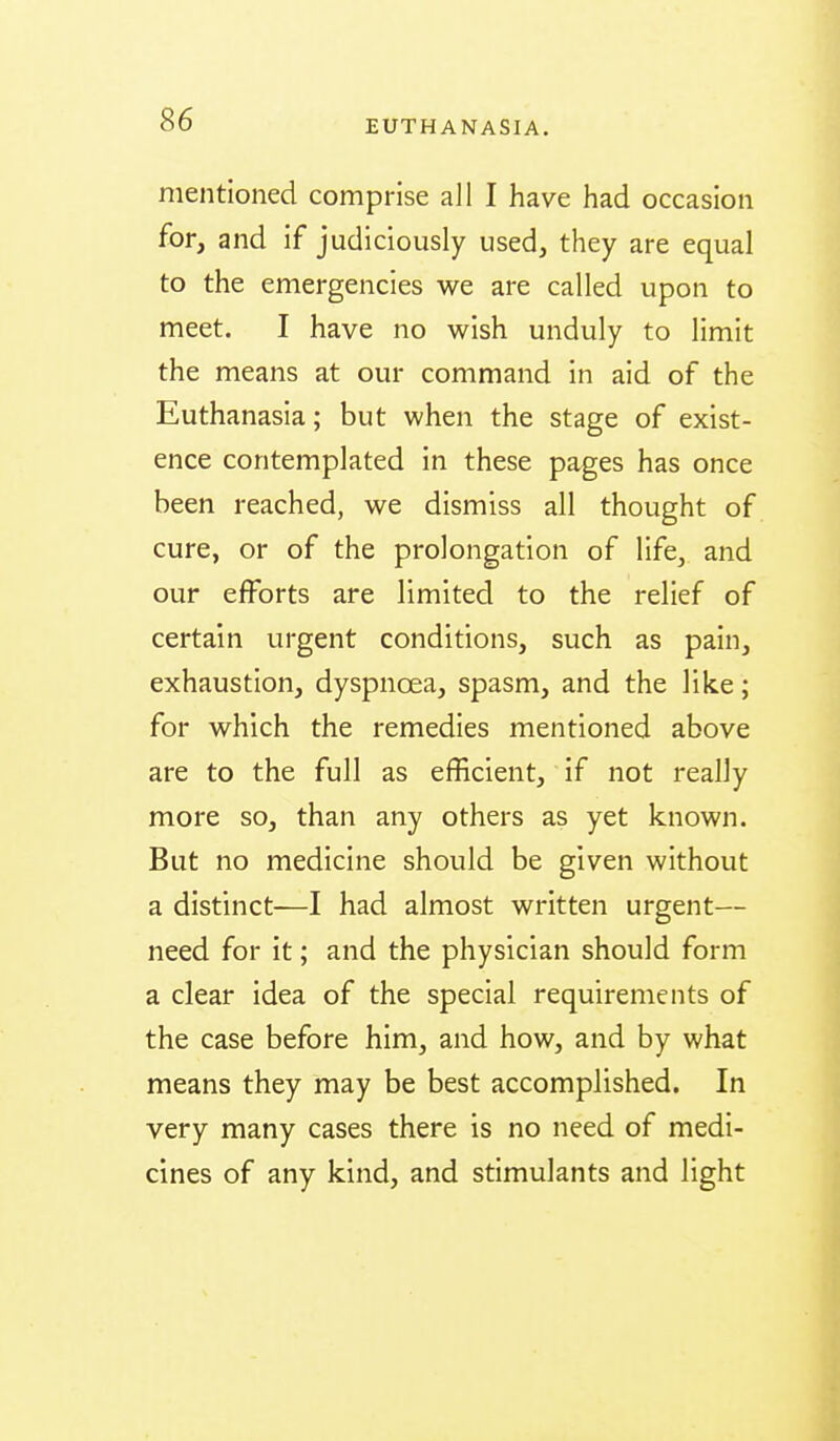 mentioned comprise all I have had occasion for, and if judiciously used, they are equal to the emergencies we are called upon to meet. I have no wish unduly to limit the means at our command in aid of the Euthanasia; but when the stage of exist- ence contemplated in these pages has once been reached, we dismiss all thought of cure, or of the prolongation of life, and our efforts are limited to the relief of certain urgent conditions, such as pain, exhaustion, dyspnoea, spasm, and the like; for which the remedies mentioned above are to the full as efficient, if not really more so, than any others as yet known. But no medicine should be given without a distinct—I had almost written urgent— need for it; and the physician should form a clear idea of the special requirements of the case before him, and how, and by what means they may be best accomplished. In very many cases there is no need of medi- cines of any kind, and stimulants and light
