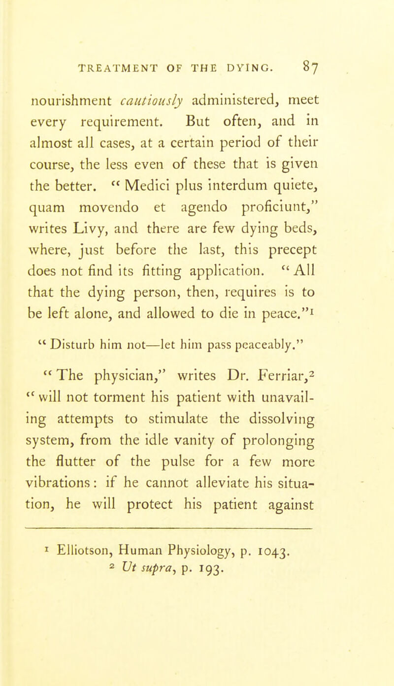 nourishment cautiously administered, meet every requirement. But often, and in almost all cases, at a certain period of their course, the less even of these that is given the better.  Medici plus interdum quiete, quam movendo et agendo proficiunt, writes Livy, and there are few dying beds, where, just before the last, this precept does not find its fitting application. All that the dying person, then, requires is to be left alone, and allowed to die in peace.i  Disturb him not—let him pass peaceably.  The physician, writes Dr. Ferriar,^ will not torment his patient with unavail- ing attempts to stimulate the dissolving system, from the idle vanity of prolonging the flutter of the pulse for a few more vibrations: if he cannot alleviate his situa- tion, he will protect his patient against I Elliotson, Human Physiology, p. 1043. 2 JJt supra^ p. 193.