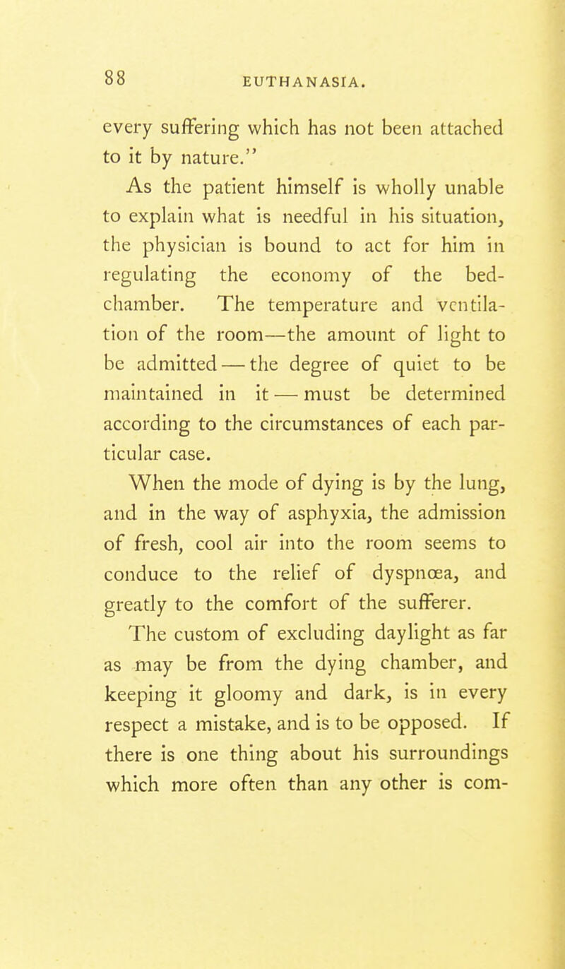 every suffering which has not been attached to it by nature. As the patient himself is wholly unable to explain what is needful in his situation, the physician is bound to act for him in regulating the economy of the bed- chamber. The temperature and ventila- tion of the room—the amount of light to be admitted — the degree of quiet to be maintained in it — must be determined according to the circumstances of each par- ticular case. When the mode of dying is by the lung, and in the way of asphyxia, the admission of fresh, cool air Into the room seems to conduce to the relief of dyspncea, and greatly to the comfort of the sufferer. The custom of excluding daylight as far as may be from the dying chamber, and keeping it gloomy and dark, is in every respect a mistake, and is to be opposed. If there is one thing about his surroundings which more often than any other is com-