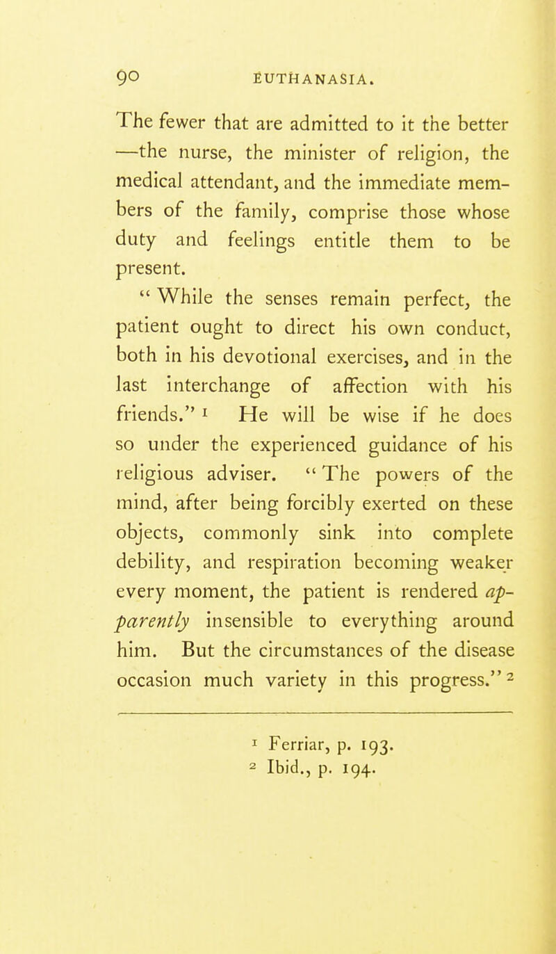The fewer that are admitted to it the better —the nurse, the minister of religion, the medical attendant, and the immediate mem- bers of the family, comprise those whose duty and feelings entitle them to be present.  While the senses remain perfect, the patient ought to direct his own conduct, both in his devotional exercises, and in the last interchange of affection with his friends. ^ He will be wise if he does so under the experienced guidance of his religious adviser.  The powers of the mind, after being forcibly exerted on these objects, commonly sink into complete debility, and respiration becoming weaker every moment, the patient is rendered ap- parently insensible to everything around him. But the circumstances of the disease occasion much variety in this progress. ^ ^ Ferriar, p. 193. 2 Ibid., p. 194.