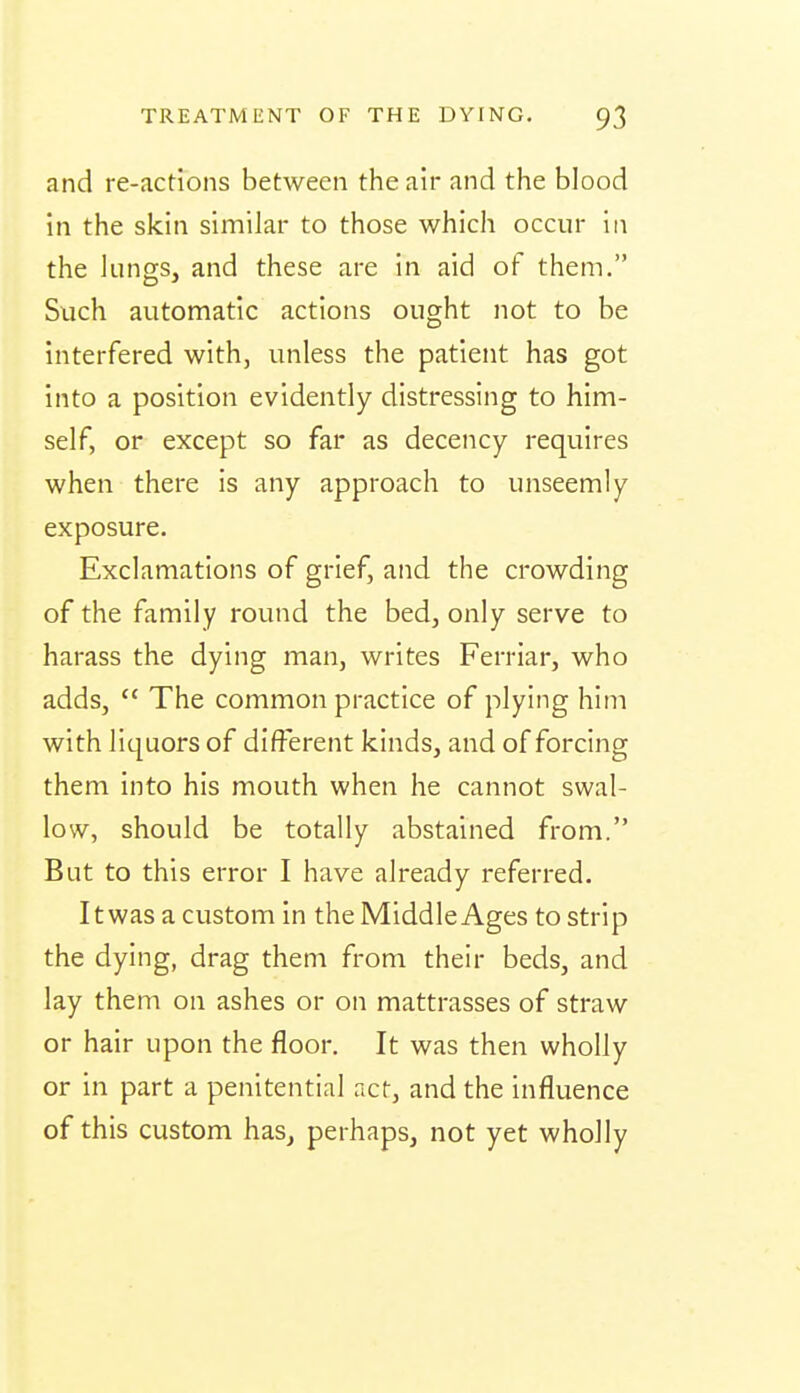 and re-actions between the air and the blood in the skin similar to those which occur In the lungs, and these are in aid of them. Such automatic actions ought not to be interfered with, unless the patient has got into a position evidently distressing to him- self, or except so far as decency requires when there is any approach to unseemly exposure. Exclamations of grief, and the crowding of the family round the bed, only serve to harass the dying man, writes Ferriar, who adds,  The common practice of plying him with liquors of different kinds, and of forcing them into his mouth when he cannot swal- low, should be totally abstained from. But to this error I have already referred. It was a custom in the Middle Ages to strip the dying, drag them from their beds, and lay them on ashes or on mattrasses of straw or hair upon the floor. It was then wholly or in part a penitential act, and the influence of this custom has, perhaps, not yet wholly