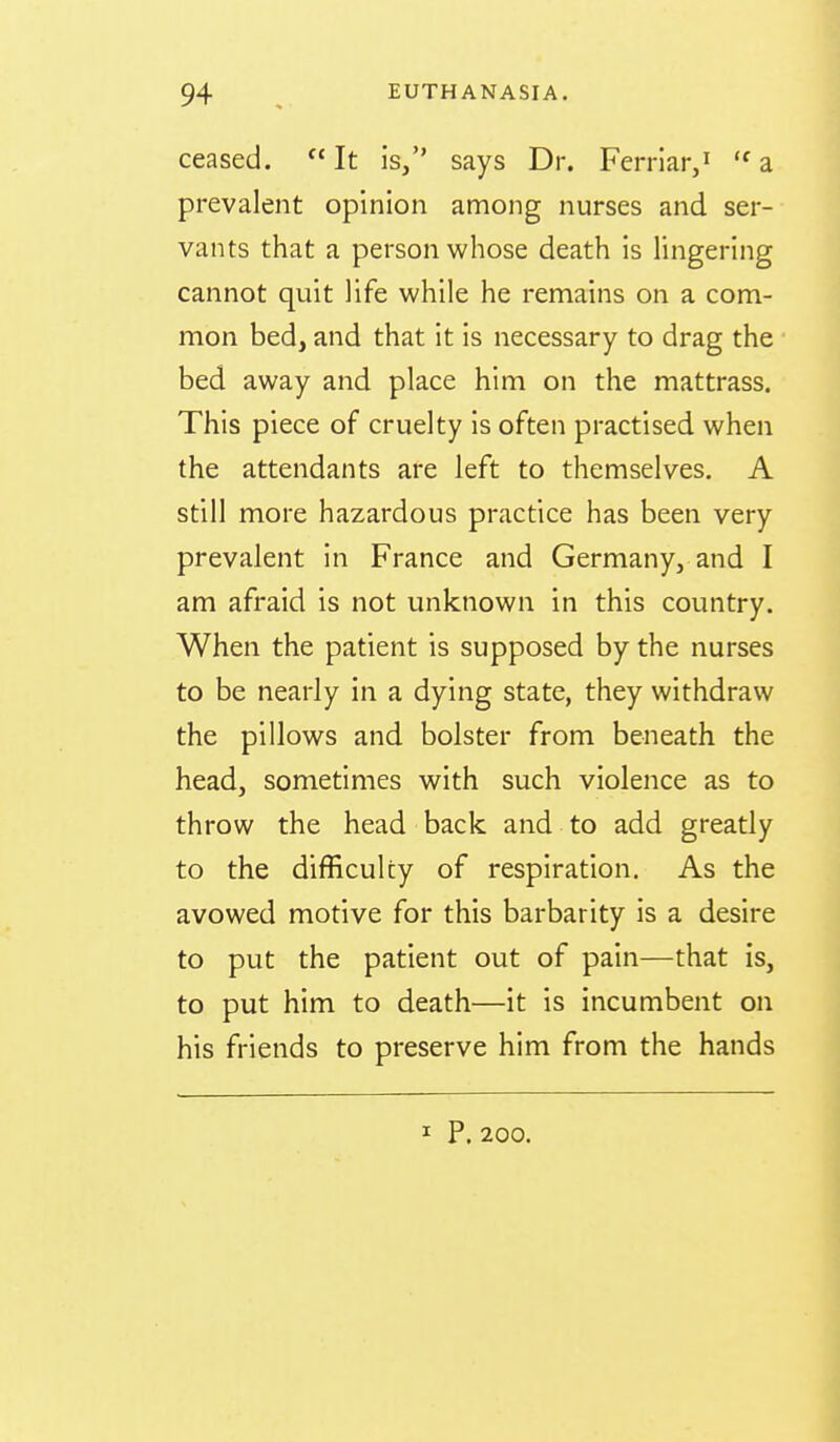 ceased.  It is, says Dr. Ferriar,'^ a prevalent opinion among nurses and ser- vants that a person whose death is lingering cannot quit life while he remains on a com- mon bed, and that it is necessary to drag the bed away and place him on the mattrass. This piece of cruelty is often practised when the attendants are left to themselves. A still more hazardous practice has been very prevalent in France and Germany, and I am afraid is not unknown in this country. When the patient is supposed by the nurses to be nearly in a dying state, they withdraw the pillows and bolster from beneath the head, sometimes with such violence as to throw the head back and to add greatly to the difficulty of respiration. As the avowed motive for this barbarity is a desire to put the patient out of pain—that is, to put him to death—it is incumbent on his friends to preserve him from the hands