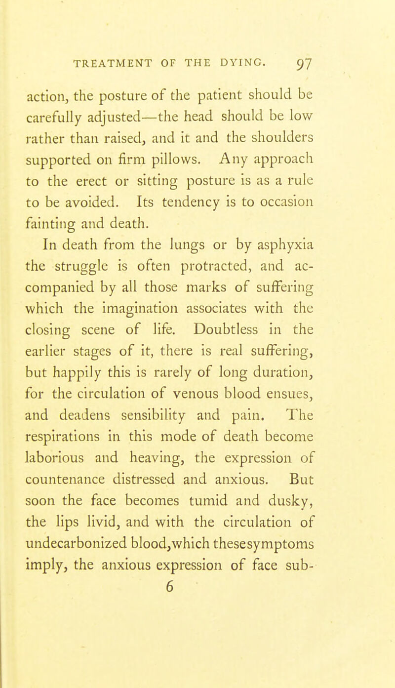 action, the posture of the patient should be carefully adjusted—the head should be low rather than raised, and it and the shoulders supported on firm pillows. Any approach to the erect or sitting posture is as a rule to be avoided. Its tendency is to occasion fainting and death. In death from the lungs or by asphyxia the struggle is often protracted, and ac- companied by all those marks of suffering which the imagination associates with the closing scene of life. Doubtless in the earlier stages of it, there is real suffering, but happily this is rarely of long duration, for the circulation of venous blood ensues, and deadens sensibility and pain. The respirations in this mode of death become laborious and heaving, the expression of countenance distressed and anxious. But soon the face becomes tumid and dusky, the lips livid, and with the circulation of undecarbonized blood,which thesesymptoms imply, the anxious expression of face sub- 6