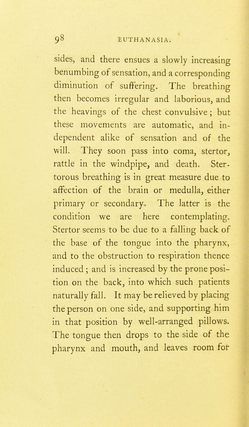 sides, and there ensues a slowly increasing benumbing of sensation, and a corresponding diminution of suffering. The breathing then becomes irregular and laborious, and the heavings of the chest convulsive; but these movements are automatic, and in- dependent alike of sensation and of the will. They soon pass into coma, stertor, rattle in the windpipe, and death. Ster- torous breathing is in great measure due to affection of the brain or medulla, either primary or secondary. The latter is the condition we are here contemplating. Stertor seems to be due to a falling back of the base of the tongue into the pharynx, and to the obstruction to respiration thence induced; and is increased by the prone posi- tion on the back, into which such patients naturally fall. It may be relieved by placing the person on one side, and supporting him in that position by well-arranged pillows. The tongue then drops to the side of the pharynx and mouth, and leaves room for