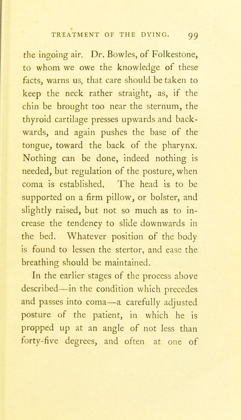 the ingoing air. Dr. Bowles, of Folkestone, to whom we owe the knowledge of these facts, warns us, that care should be taken to keep the neck rather straight, as, if the chin be brought too near the sternum, the thyroid cartilage presses upwards and back- wards, and again pushes the base of the tongue, toward the back of the pharynx. Nothing can be done, indeed nothing is needed, but regulation of the posture, when coma is established. The head is to be supported on a firm pillow, or bolster, and slightly raised, but not so much as to in- crease the tendency to slide downwards in the bed. Whatever position of the body is found to lessen the stertor, and ease the breathing should be maintained. In the earlier stages of the process above described—in the condition which precedes and passes into coma—a carefully adjusted posture of the patient, in which he is propped up at an angle of not less than forty-five degrees, and often at one of
