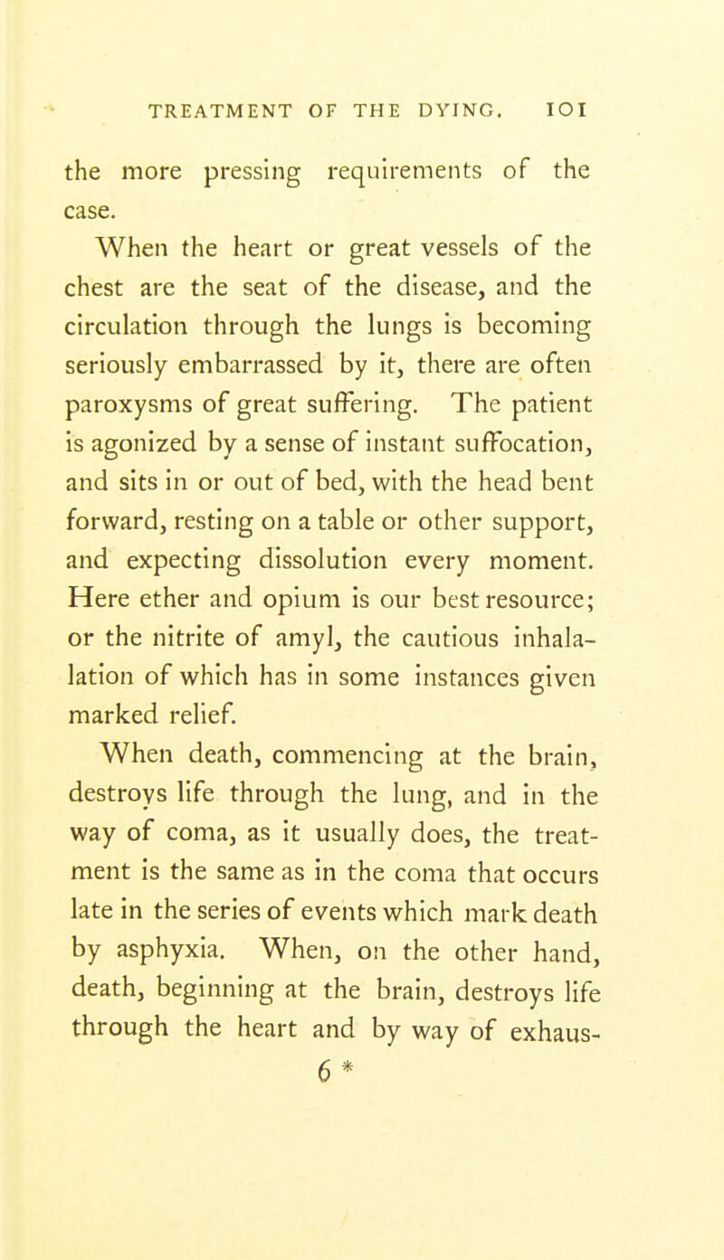 the more pressing requirements of the case. When the heart or great vessels of the chest are the seat of the disease, and the circulation through the lungs is becoming seriously embarrassed by it, there are often paroxysms of great suffering. The patient is agonized by a sense of instant suffocation, and sits in or out of bed, with the head bent forward, resting on a table or other support, and expecting dissolution every moment. Here ether and opium is our best resource; or the nitrite of amyl, the cautious inhala- lation of which has in some instances given marked relief. When death, commencing at the brain, destroys life through the lung, and in the way of coma, as it usually does, the treat- ment is the same as in the coma that occurs late in the series of events which mark death by asphyxia. When, on the other hand, death, beginning at the brain, destroys life through the heart and by way of exhaus- 6 *
