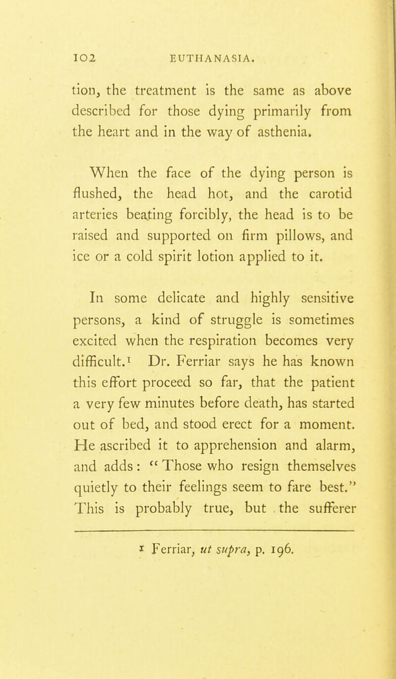 tion, the treatment is the same as above described for those dying primarily from the heart and in the way of asthenia. When the face of the dying person is flushed, the head hot, and the carotid arteries beajting forcibly, the head is to be raised and supported on firm pillows, and ice or a cold spirit lotion applied to it. In some delicate and highly sensitive persons, a kind of struggle is sometimes excited when the respiration becomes very difficult.! Dr. Ferriar says he has known this effort proceed so far, that the patient a very few minutes before death, has started out of bed, and stood erect for a moment. He ascribed it to apprehension and alarm, and adds :  Those who resign themselves quietly to their feelings seem to fare best. This is probably true, but the sufi^erer I Ferriar, ut supj-a, p. 196.