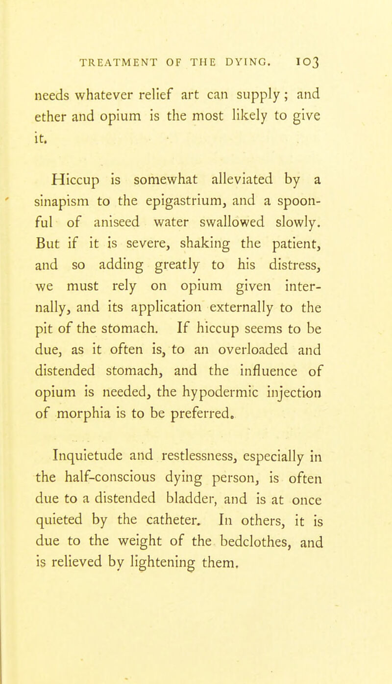 needs whatever relief art can supply; and ether and opium is the most likely to give it. Hiccup is somewhat alleviated by a sinapism to the epigastrium, and a spoon- ful of aniseed water swallowed slowly. But if it is severe, shaking the patient, and so adding greatly to his distress, we must rely on opium given inter- nally, and its application externally to the pit of the stomach. If hiccup seems to be due, as it often is, to an overloaded and distended stomach, and the influence of opium is needed, the hypodermic injection of morphia is to be preferred. Inquietude and restlessness, especially in the half-conscious dying person, is often due to a distended bladder, and is at once quieted by the catheter. In others, it is due to the weight of the bedclothes, and is relieved by lightening them.