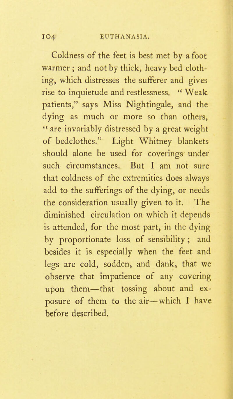 Coldness of the feet is best met by a foot warmer ; and not by thick, heavy bed cloth- ing, which distresses the sufferer and gives rise to inquietude and restlessness. Weak, patients, says Miss Nightingale, and the dying as much or more so than others,  are invariably distressed by a great weight of bedclothes. Light Whitney blankets should alone be used for coverings under such circumstances. But I am not sure that coldness of the extremities does always add to the sufferings of the dying, or needs the consideration usually given to it. The diminished circulation on which it depends is attended, for the most part, in the dying by proportionate loss of sensibility; and besides it is especially when the feet and legs are cold, sodden, and dank, that we observe that impatience of any covering upon them—that tossing about and ex- posure of them to the air—which I have before described.