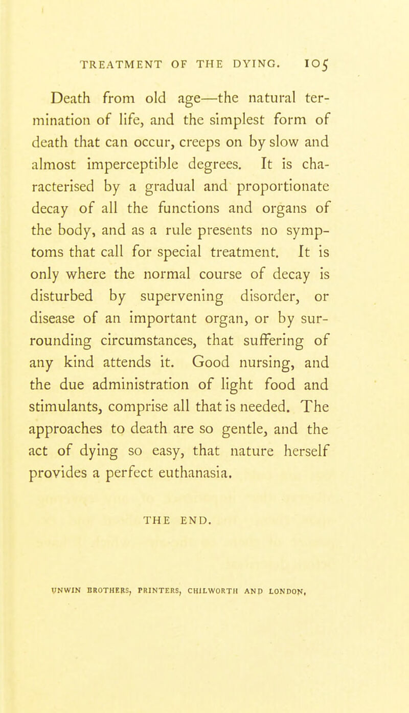 Death from old age—the natural ter- mination of life, and the simplest form of death that can occur, creeps on by slow and almost imperceptible degrees. It is cha- racterised by a gradual and proportionate decay of all the functions and organs of the body, and as a rule presents no symp- toms that call for special treatment. It is only where the normal course of decay is disturbed by supervening disorder, or disease of an important organ, or by sur- rounding circumstances, that suffering of any kind attends it. Good nursing, and the due administration of light food and stimulants, comprise all that Is needed. The approaches to death are so gentle, and the act of dying so easy, that nature herself provides a perfect euthanasia. THE END. VNWIN BROTHERS, PRINTERS, CHILWORTH ANP LONDON,