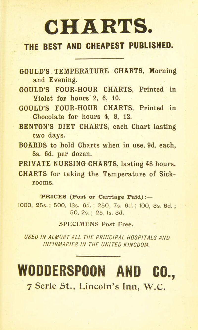 CHARTS. THE BEST AND CHEAPEST PUBLISHED GOULD'S TEMPERATURE CHARTS, Morning and Evening. GOULD'S FOUR-HOUR CHARTS, Printed in Violet for hours 2, 6, 10. GOULD'S FOUR-HOUR CHARTS, Printed in Chocolate for hours i, 8, 12. BENTON'S DIET CHARTS, each Chart lasting two days. BOARDS to hold Charts when in use, 9d. each, 8s. 6d. per dozen. PRIVATE NURSING CHARTS, lasting 48 hours. CHARTS for taking the Temperature of Sick- rooms. PRICES (Post or Carriage Paid) :— 1000, 25s.; 500, 13s. 6d. ; 250, 7s. 6d.; 100, 3s. 6d. ; 50, 2s.; 25, Is. 3d. SPECIMENS Post Free. USED IN ALMOST ALL THE PRINCIPAL HOSPITALS AND INFIRMARIES IN THE UNITED KINGDOM. WODDERSPOON AND CO., 7 Serle St., Lincoln's Inn, W.C.