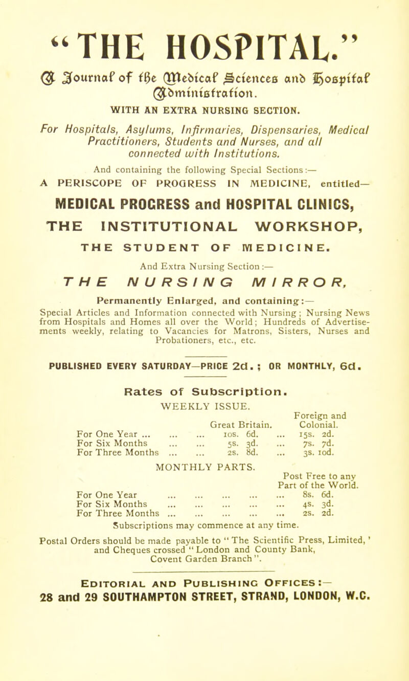 *'THE HOSPITAL.  ^ournaf of (ttlebtcaf ^ctences anb ^osptfaf ^bmtntafrafton. WITH AN EXTRA NURSING SECTION. For Hospitals, Asylums, Infirmaries, Dispensaries, Medical Practitioners, Students and Nurses, and all connected with Institutions. And containing the following Special Sections :— A PERISCOPE OF PROGRESS IN MEDICINE, entitled— MEDICAL PROGRESS and HOSPITAL CLINICS, THE INSTITUTIONAL WORKSHOP, THE STUDENT OF IVIEDICINE. And Extra Nursing Section :— THE IM U R S I N G MIRROR, Permanently Enlarged, and containing: — Special Articles and Information connected with Nursing; Nursing News from Hospitals and Homes all over the World; Hundreds of Advertise- ments weekly, relating to Vacancies for Matrons, Sisters, Nurses and Probationers, etc., etc. PUBLISHED EVERY SATURDAY—PRICE 2d. ; OR MONTHLY, 6d. Rates of Subscription. WEEKLY ISSUE. Great Britain. For One Year los. 6d. For Six Months 5s. 3d. For Three Months 2s. 8d. MONTHLY PARTS. Post Free to any Part of the World. For One Year 8s. 6d. For Six Months 4s. 3d. For Three Months 2s. 2d. Subscriptions may commence at any time. Postal Orders should be made payable to  The Scientific Press, Limited,' and Cheques crossed  London and County Bank, Covent Garden Branch. Foreign and Colonial. 15s. 2d. 7s. 7d. 3s. lod. Editorial and Publishing Offices:— 28 and 29 SOUTHAMPTON STREET, STRAND, LONDON, W.O.