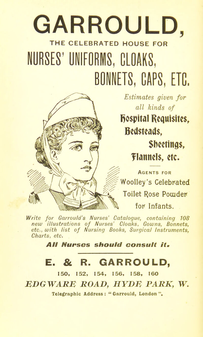 GARROULD, THE CELEBRATED HOUSE FOR BONNETS, CAPS, ETC. Estimates given for all kinds of l)0$pitdl Requisites, Bedsteads, Siieetings, flannels, etc. Agents for Woolley's Celebrated Toilet Hose Pouider fop Infants. Write for Garrould's Nurses' Catalogue, containing 108 new illustrations of Nurses' Cloaks, Gowns, Bonnets, etc., with list of Nursing Boobs, Surgical Instruments, Charts, etc. AH Nurses should consult itm E. & R. GARROULD, 150, 152, 154, 156, 158, 160 MDGWARB ROAD, HYDB PARK, W, Telegraphic Address :  Garrould, London ,