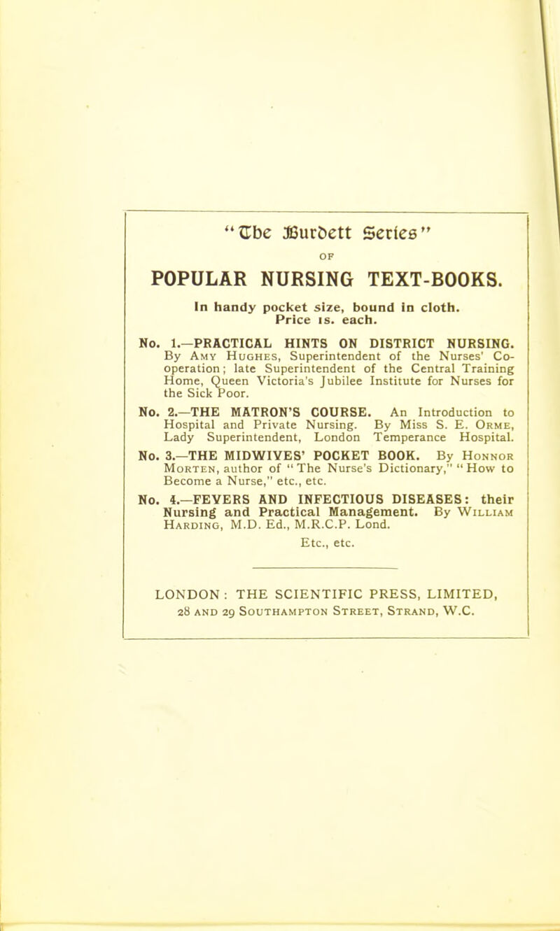 OF POPULAR NURSING TEXT-BOOKS. In handy pocket size, bound in cloth. Price IS. each. No. 1.—PRACTICAL HINTS ON DISTRICT NURSING. By Amy Hughes, Superintendent of the Nurses' Co- operation ; late Superintendent of the Central Training Home, Queen Victoria's Jubilee Institute for Nurses for the Sick Poor. No. 2.—THE MATRON'S COURSE. An Introduction to Hospital and Private Nursing. By Miss S. E. Orme, Lady Superintendent, London Temperance Hospital. No. 3.—THE MIDWIVES' POCKET BOOK. By Honnor Morten, author of The Nurse's Dictionary, How to Become a Nurse, etc., etc. No. 4.—FEVERS AND INFECTIOUS DISEASES: their Nursing and Practical Management. By William Hardino, M.D. Ed., M.R.C.P. Lond. Etc., etc. LONDON ; THE SCIENTIFIC PRESS, LIMITED,