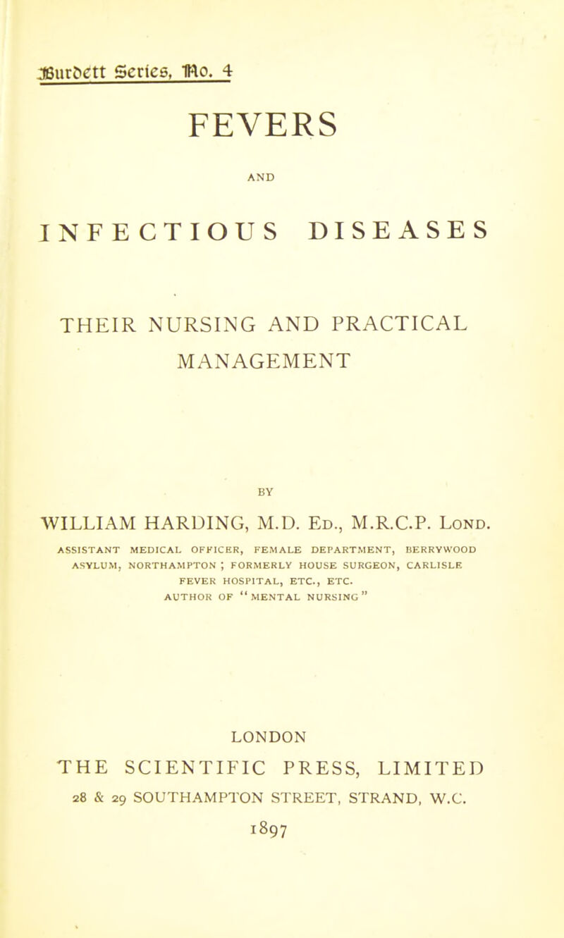 J6ur&gtt Series, IRo- 4 FEVERS AND INFECTIOUS DISEASES THEIR NURSING AND PRACTICAL MANAGEMENT BY WILLIAM HARDING, M.D. Ed., M.R.C.P. Lond. ASSISTANT MEDICAL OFFICER, FEMALE DEPARTMENT, BERRYWOOD ASYLUM, NORTHAMPTON ; FORMERLY HOUSE SURGEON, CARLISLE FEVER HOSPITAL, ETC., ETC. AUTHOR OF MENTAL NURSING LONDON THE SCIENTIFIC PRESS, LIMITED 28 & 29 SOUTHAMPTON STREET, STRAND, W.C. 1897