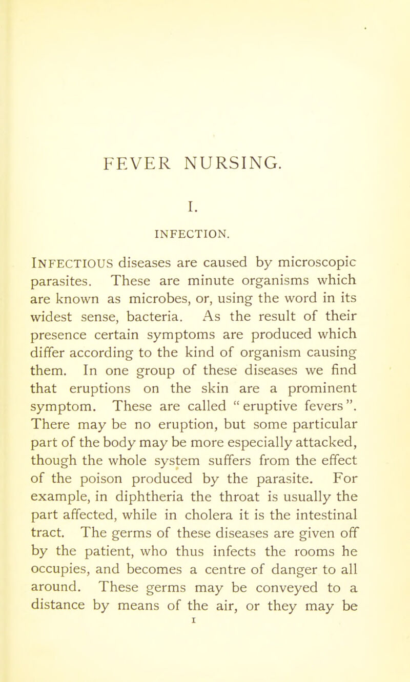 FEVER NURSING. I. INFECTION. Infectious diseases are caused by microscopic parasites. These are minute organisms which are known as microbes, or, using the word in its widest sense, bacteria. As the result of their presence certain symptoms are produced which differ according to the kind of organism causing them. In one group of these diseases we find that eruptions on the skin are a prominent symptom. These are called eruptive fevers . There may be no eruption, but some particular part of the body may be more especially attacked, though the whole system suffers from the effect of the poison produced by the parasite. For example, in diphtheria the throat is usually the part affected, while in cholera it is the intestinal tract. The germs of these diseases are given off by the patient, who thus infects the rooms he occupies, and becomes a centre of danger to all around. These germs may be conveyed to a distance by means of the air, or they may be
