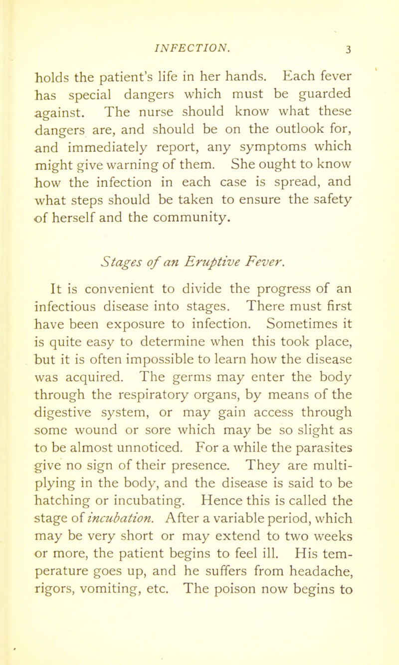 holds the patient's life in her hands. Each fever has special dangers which must be guarded against. The nurse should know what these dangers are, and should be on the outlook for, and immediately report, any symptoms which might give warning of them. She ought to know how the infection in each case is spread, and what steps should be taken to ensure the safety of herself and the community. Stages of an Eruptive Fever. It is convenient to divide the progress of an infectious disease into stages. There must first have been exposure to infection. Sometimes it is quite easy to determine when this took place, but it is often impossible to learn how the disease was acquired. The germs may enter the body through the respiratory organs, by means of the digestive system, or may gain access through some wound or sore which may be so slight as to be almost unnoticed. For a while the parasites give no sign of their presence. They are multi- plying in the body, and the disease is said to be hatching or incubating. Hence this is called the stage of incubation. After a variable period, which may be very short or may extend to two weeks or more, the patient begins to feel ill. His tem- perature goes up, and he suffers from headache, rigors, vomiting, etc. The poison now begins to