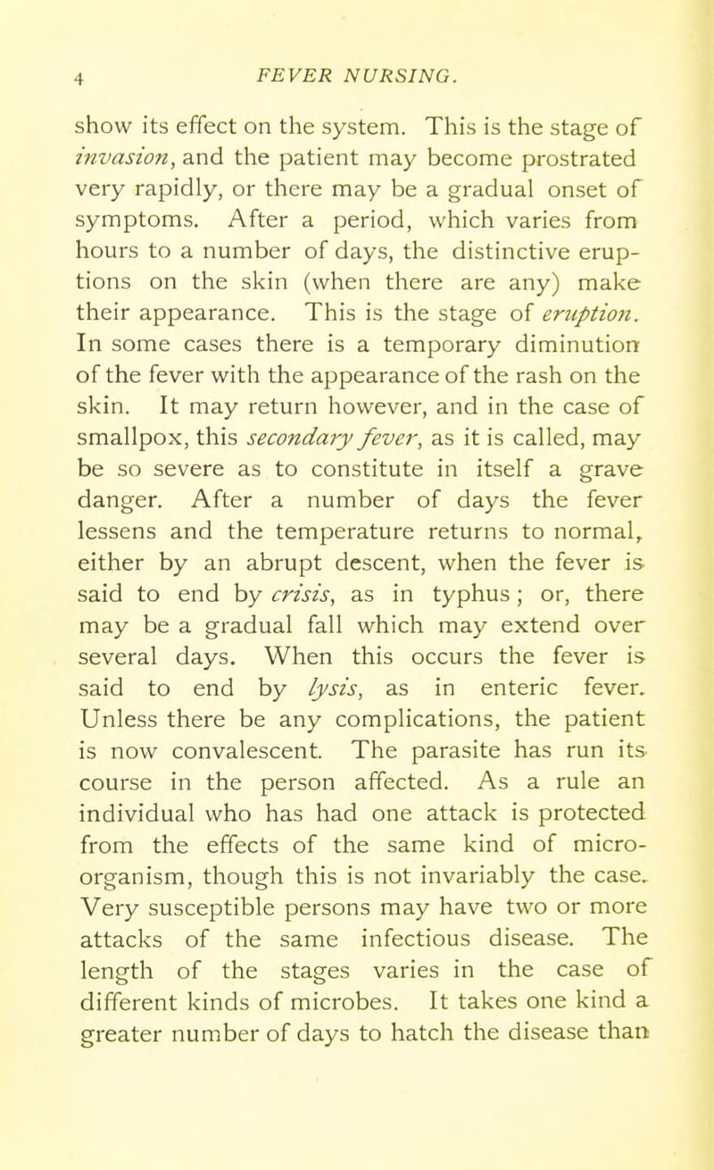 show its effect on the system. This is the stage of invasion, and the patient may become prostrated very rapidly, or there may be a gradual onset of symptoms. After a period, which varies from hours to a number of days, the distinctive erup- tions on the skin (when there are any) make their appearance. This is the stage of eruption. In some cases there is a temporary diminution of the fever with the appearance of the rash on the skin. It may return however, and in the case of smallpox, this secondary fever, as it is called, may be so severe as to constitute in itself a grave danger. After a number of days the fever lessens and the temperature returns to normal, either by an abrupt descent, when the fever is said to end by crisis, as in typhus; or, there may be a gradual fall which may extend over several days. When this occurs the fever is said to end by lysis, as in enteric fever. Unless there be any complications, the patient is now convalescent. The parasite has run its course in the person affected. As a rule an individual who has had one attack is protected from the effects of the same kind of micro- organism, though this is not invariably the case. Very susceptible persons may have two or more attacks of the same infectious disease. The length of the stages varies in the case of different kinds of microbes. It takes one kind a greater number of days to hatch the disease than