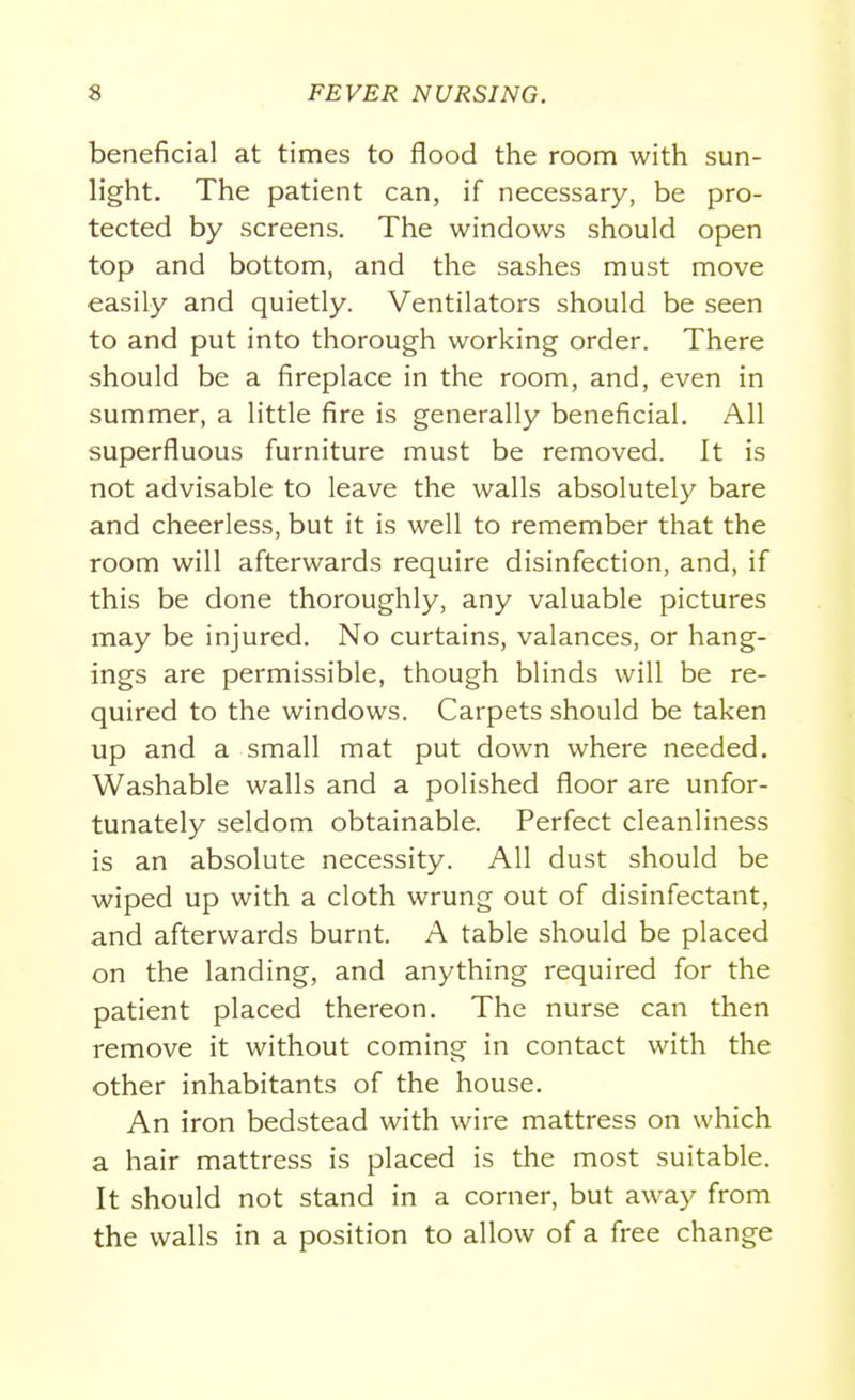 beneficial at times to flood the room with sun- light. The patient can, if necessary, be pro- tected by screens. The windows should open top and bottom, and the sashes must move easily and quietly. Ventilators should be seen to and put into thorough working order. There should be a fireplace in the room, and, even in summer, a little fire is generally beneficial. All superfluous furniture must be removed. It is not advisable to leave the walls absolutely bare and cheerless, but it is well to remember that the room will afterwards require disinfection, and, if this be done thoroughly, any valuable pictures may be injured. No curtains, valances, or hang- ings are permissible, though blinds will be re- quired to the windows. Carpets should be taken up and a small mat put down where needed. Washable walls and a polished floor are unfor- tunately seldom obtainable. Perfect cleanliness is an absolute necessity. All dust should be wiped up with a cloth wrung out of disinfectant, and afterwards burnt. A table should be placed on the landing, and anything required for the patient placed thereon. The nurse can then remove it without coming in contact with the other inhabitants of the house. An iron bedstead with wire mattress on which a hair mattress is placed is the most suitable. It should not stand in a corner, but away from the walls in a position to allow of a free change