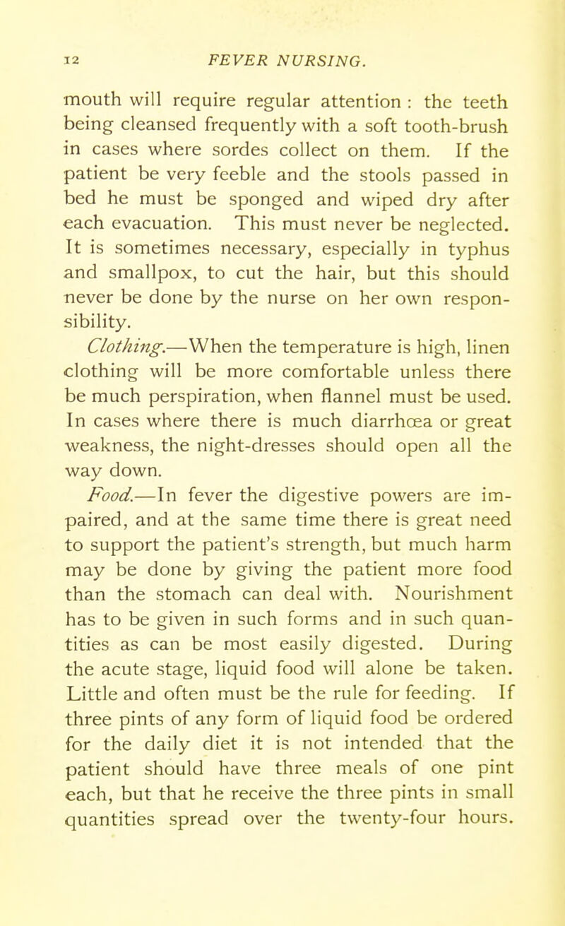 mouth will require regular attention : the teeth being cleansed frequently with a soft tooth-brush in cases where sordes collect on them. If the patient be very feeble and the stools passed in bed he must be sponged and wiped dry after each evacuation. This must never be neglected. It is sometimes necessary, especially in typhus and smallpox, to cut the hair, but this should never be done by the nurse on her own respon- sibility. Clothing.—When the temperature is high, linen clothing will be more comfortable unless there be much perspiration, when flannel must be used. In cases where there is much diarrhoea or great weakness, the night-dresses should open all the way down. Food.—In fever the digestive powers are im- paired, and at the same time there is great need to support the patient's strength, but much harm may be done by giving the patient more food than the stomach can deal with. Nourishment has to be given in such forms and in such quan- tities as can be most easily digested. During the acute stage, liquid food will alone be taken. Little and often must be the rule for feeding. If three pints of any form of liquid food be ordered for the daily diet it is not intended that the patient should have three meals of one pint each, but that he receive the three pints in small quantities spread over the twenty-four hours.
