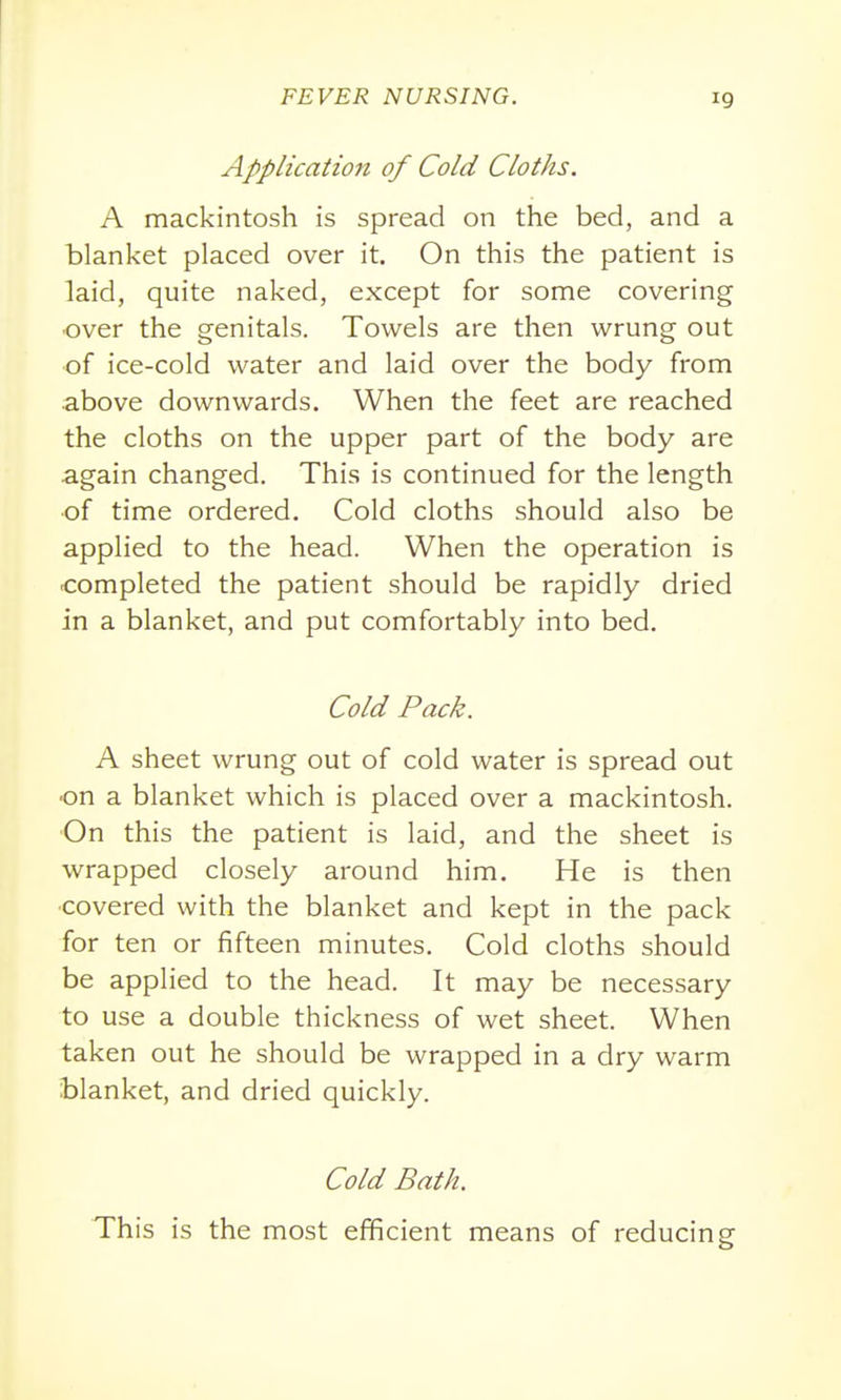 Application of Cold Cloths. A mackintosh is spread on the bed, and a blanket placed over it. On this the patient is laid, quite naked, except for some covering ■over the genitals. Towels are then wrung out of ice-cold water and laid over the body from above downwards. When the feet are reached the cloths on the upper part of the body are again changed. This is continued for the length of time ordered. Cold cloths should also be applied to the head. When the operation is completed the patient should be rapidly dried in a blanket, and put comfortably into bed. Cold Pack. A sheet wrung out of cold water is spread out on a blanket which is placed over a mackintosh. ■On this the patient is laid, and the sheet is wrapped closely around him. He is then ■covered with the blanket and kept in the pack for ten or fifteen minutes. Cold cloths should be applied to the head. It may be necessary to use a double thickness of wet sheet. When taken out he should be wrapped in a dry warm blanket, and dried quickly. Cold Bath. This is the most efficient means of reducing