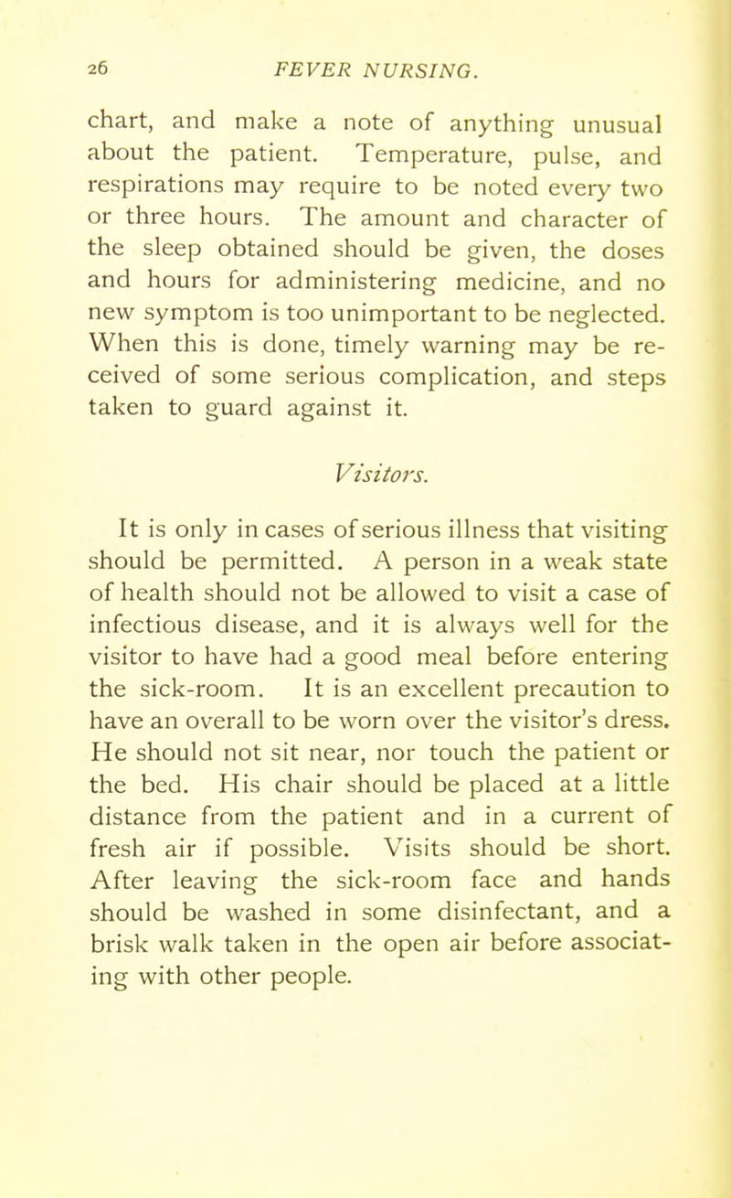 chart, and make a note of anything unusual about the patient. Temperature, pulse, and respirations may require to be noted every two or three hours. The amount and character of the sleep obtained should be given, the doses and hours for administering medicine, and no new symptom is too unimportant to be neglected. When this is done, timely warning may be re- ceived of some serious complication, and steps taken to guard against it. It is only in cases of serious illness that visiting should be permitted. A person in a weak state of health should not be allowed to visit a case of infectious disease, and it is always well for the visitor to have had a good meal before entering the sick-room. It is an excellent precaution to have an overall to be worn over the visitor's dress. He should not sit near, nor touch the patient or the bed. His chair should be placed at a little distance from the patient and in a current of fresh air if possible. Visits should be short. After leaving the sick-room face and hands should be washed in some disinfectant, and a brisk walk taken in the open air before associat- ing with other people.