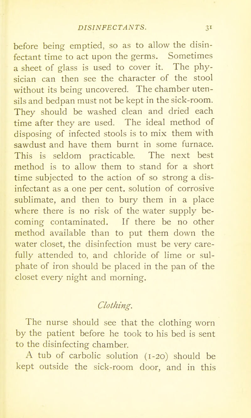 before being emptied, so as to allow the disin- fectant time to act upon the germs. Sometimes a sheet of glass is used to cover it. The phy- sician can then see the character of the stool without its being uncovered. The chamber uten- sils and bedpan must not be kept in the sick-room. They should be washed clean and dried each time after they are used. The ideal method of disposing of infected stools is to mix them with sawdust and have them burnt in some furnace. This is seldom practicable. The next best method is to allow them to stand for a short time subjected to the action of so strong a dis- infectant as a one per cent, solution of corrosive sublimate, and then to bury them in a place where there is no risk of the water supply be- coming contaminated. If there be no other method available than to put them down the water closet, the disinfection must be very care- fully attended to, and chloride of lime or sul- phate of iron should be placed in the pan of the closet every night and morning. Clothing. The nurse should see that the clothing worn by the patient before he took to his bed is sent to the disinfecting chamber. A tub of carbolic solution (1-20) should be kept outside the sick-room door, and in this