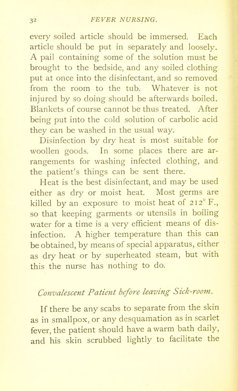every soiled article should be immersed. Each article should be put in separately and loosely. A pail containing some of the solution must be brought to the bedside, and any soiled clothing put at once into the disinfectant, and so removed from the room to the tub. Whatever is not injured by so doing should be afterwards boiled. Blankets of course cannot be thus treated. After being put into the cold solution of carbolic acid they can be washed in the usual way. Disinfection by dry heat is most suitable for woollen goods. In some places there are ar- rangements for washing infected clothing, and the patient's things can be sent there. Heat is the best disinfectant, and may be used either as dry or moist heat. Most germs are killed by an exposure to moist heat of 212° F., so that keeping garments or utensils in boiling water for a time is a very efficient means of dis- infection. A higher temperature than this can be obtained, by means of special apparatus, either as dry heat or by superheated steam, but with this the nurse has nothing to do. Convalescent Patient before leaving Sick-room. If there be any scabs to separate from the skin as in smallpox, or any desquamation as in scarlet fever, the patient should have a warm bath daily, and his skin scrubbed lightly to facilitate the