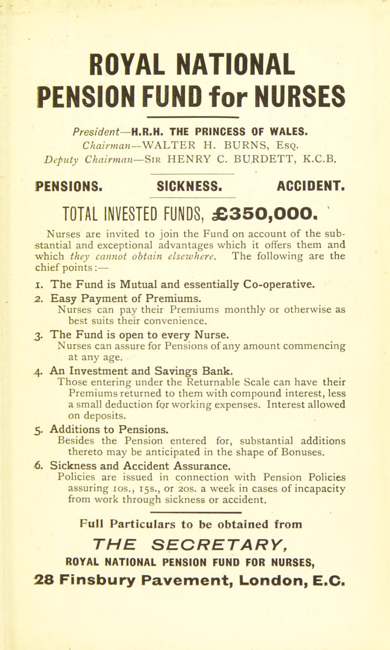 ROYAL NATIONAL PENSION FUND for NURSES President—H.R.H. THE PRINCESS OF WALES. C/ia/maji—WALTER H. BURNS, Esq. Deputy Chainnmi—Sir HENRY C. BU.RDETT, K.C.B. PENSIONS. SICKNESS. ACCIDENT. TOTAL INVESTED FUNDS, £350,000. Nurses are invited to join the Fund on account of the sub- stantial and exceptional advantages which it offers them and which they cannot obtain elseivhere. The following are the chief points:— 1. The Fund is Mutual and essentially Co-operative. 2. Easy Payment of Premiums. Nurses can pay their Premiums monthly or otherwise as best suits their convenience. 3. The Fund is open to every Nurse. Nurses can assure for Pensions of any amount commencing at any age. 4- An Investment and Savings Bank. Those entering under the Returnable Scale can have their Premiums returned to them with compound interest, less a small deduction for working expenses. Interest allowed on deposits. 5. Additions to Pensions. Besides the Pension entered for, substantial additions thereto may be anticipated in the shape of Bonuses. 6. Sickness and Accident Assurance. Policies are issued in connection with Pension Policies assuring los., 15s., or 20s. a week in cases of incapacity from work through sickness or accident. Full Particulars to be obtained from THE SECRETARY, ROYAL NATIONAL PENSION FUND FOR NURSES, 28 Finsbury Pavement, London, E.G.