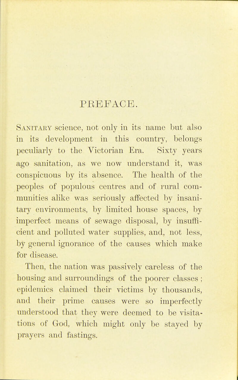 PREFACE. Sanitary science, not only in its name but also in its development in this country, belongs peculiarly to the Victorian Era. Sixty years ago sanitation, as we now understand it, was conspicuous by its absence. The health of the peoples of populous centres and of rural com- munities alike was seriously affected by insani- tary environments, by limited house spaces, by imperfect means of sewage disposal, by insuffi- cient and polluted water supplies, and, not less, by general ignorance of the causes which make for disease. Then, the nation was passively careless of the housing and surroundings of the poorer classes ; epidemics claimed their victims by thousands, and their prime causes were so imperfectly understood that they were deemed to be visita- tions of God, which might only be stayed by prayers and fastings.