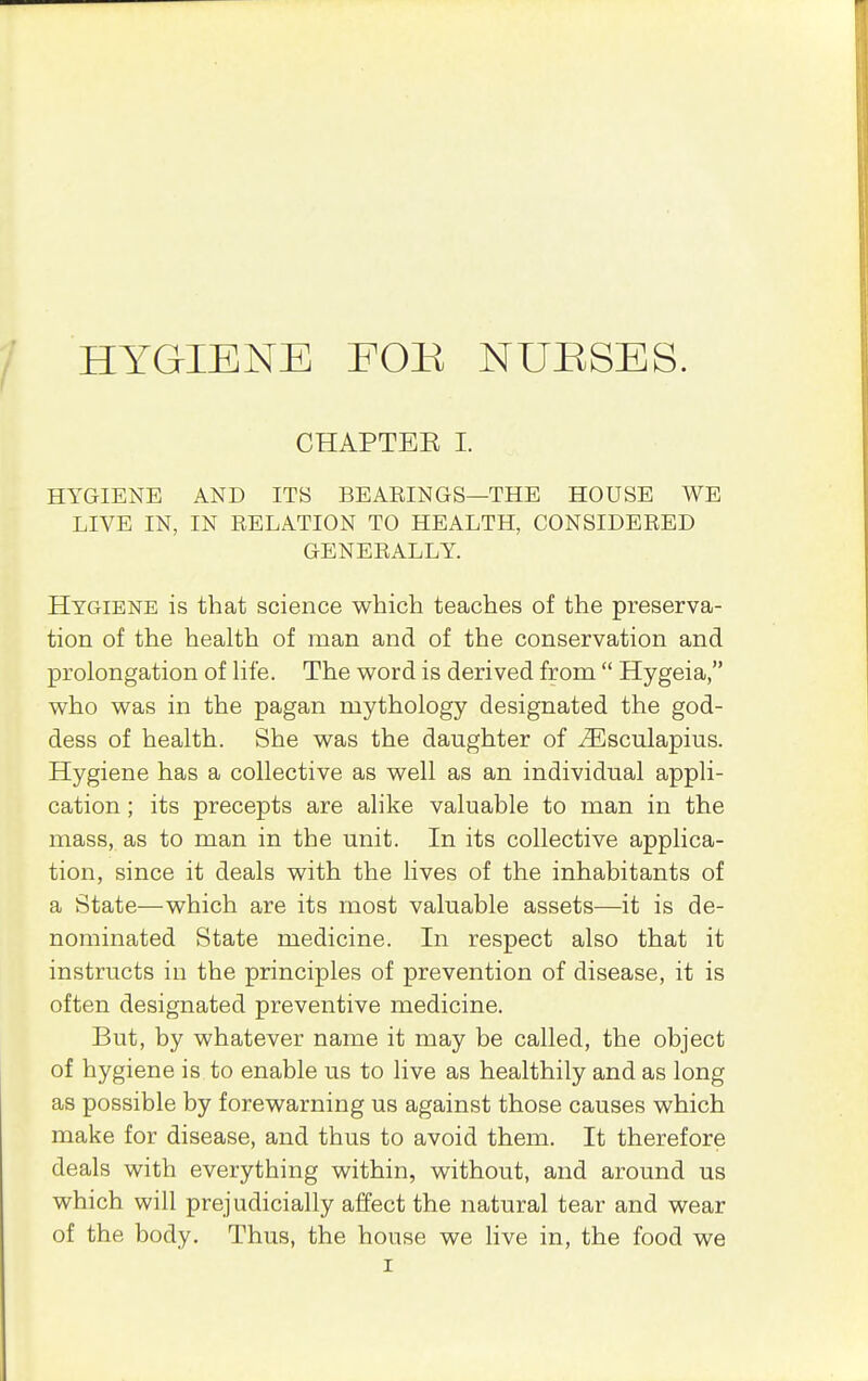HYGIENE EOK NU:RSES. CHAPTEE I. HYGIENE AND ITS BEAEINGS—THE HOUSE WE LIVE IN, IN RELATION TO HEALTH, CONSIDERED GENERALLY. Hygiene is that science which teaches of the preserva- tion of the health of man and of the conservation and prolongation of life. The word is derived from  Hygeia, who was in the pagan mythology designated the god- dess of health. She was the daughter of ^sculapius. Hygiene has a collective as well as an individual appli- cation ; its precepts are alike valuable to man in the mass, as to man in the unit. In its collective applica- tion, since it deals with the lives of the inhabitants of a State—which are its most valuable assets—it is de- nominated State medicine. In respect also that it instructs in the principles of prevention of disease, it is often designated preventive medicine. But, by whatever name it may be called, the object of hygiene is to enable us to live as healthily and as long as possible by forewarning us against those causes which make for disease, and thus to avoid them. It therefore deals with everything within, without, and around us which will prejudicially affect the natural tear and wear of the body. Thus, the house we Hve in, the food we