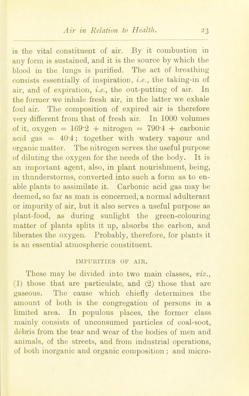 is the vital constituent of air. By it combustion in any form is sustained, and it is the source by which the blood in the lungs is purified. The act of breathing consists essentially of inspiration, i.e., the taking-in of air, and of expiration, i.e., the out-putting of air. In the former we inhale fresh air, in the latter we exhale foul air. The composition of expired air is therefore very different from that of fresh air. In 1000 volumes of it, oxygen = 169'2 + nitrogen = 790-4 + carbonic acid gas = 404; together with watery vapour and organic matter. The nitrogen serves the useful purpose of diluting the oxygen for the needs of the body. It is an important agent, also, in plant nourishment, being, in thunderstorms, converted into such a form as to en- able plants to assimilate it. Carbonic acid gas may be deemed, so far as man is concerned, a normal adulterant or impurity of air, but it also serves a useful purpose as plant-food, as during sunlight the green-colouring matter of plants splits it up, absorbs the carbon, and liberates the oxygen. Probably, therefore, for plants it is an essential atmospheric constituent. IMPURITIES OF AIR. These may be divided into two main classes, viz., (1) those that are particulate, and (2) those that are gaseous. The cause which chiefly determines the amount of both is the congregation of persons in a limited area. In populous places, the former class mainly consists of unconsumed particles of coal-soot, debris from the tear and wear of the bodies of men and animals, of the streets, and from industrial operations, of both inorganic and organic composition ; and micro-