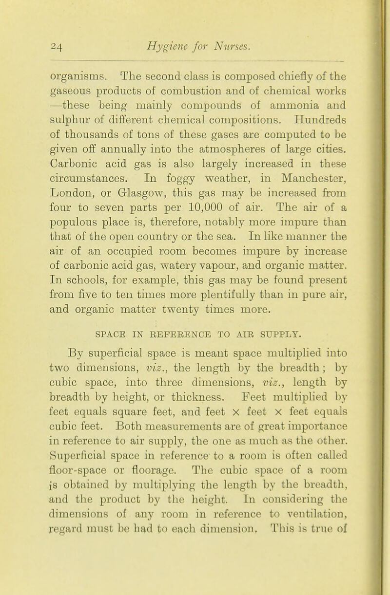organisms. The second class is composed chiefly of the gaseous products of combustion and of chemical works —these being mainly compounds of ammonia and sulphur of different chemical compositions. Hundreds of thousands of tons of these gases are computed to be given off annually into the atmospheres of large cities. Carbonic acid gas is also largely increased in these circumstances. In foggy weather, in Manchester, London, or Glasgow, this gas may be increased from four to seven parts per 10,000 of air. The air of a populous place is, therefore, notably more impure than that of the open country or the sea. In like manner the air of an occupied room becomes impure by increase of carbonic acid gas, watery vapour, and organic matter. In schools, for example, this gas may be found present from five to ten times more plentifully than in pure air, and organic matter twenty times more. SPACE IN REFERENCE TO AIR SUPPLY. By superficial space is meant space multiplied into two dimensions, vk., the length by the breadth ; by cubic space, into three dimensions, viz., length by breadth by height, or thickness. Feet multipHed by feet equals square feet, and feet x feet x feet equals cubic feet. Both measurements are of great importance in reference to air supply, the one as much as the other. Superficial space in reference to a room is often called floor-space or floorage. The cubic space of a room is obtained by multiplying the length by the breadth, and the product by the height. In considering the dimensions of any room in reference to ventilation, regard must be had to each dimension. This is true of