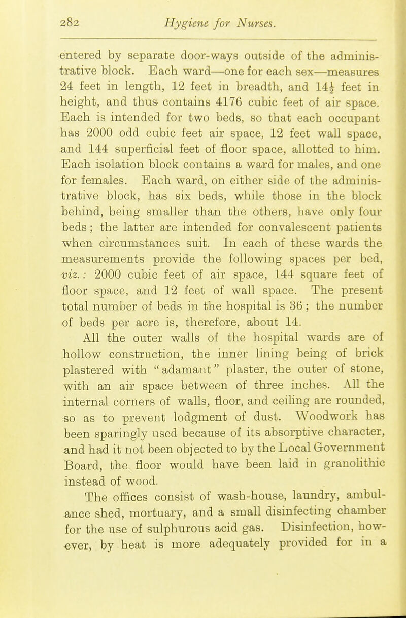 entered by separate door-ways outside of the adminis- trative block. Each ward—one for each sex—measures 24 feet in length, 12 feet in breadth, and 14i feet in height, and thus- contains 4176 cubic feet of air space. Each is intended for two beds, so that each occupant has 2000 odd cubic feet air space, 12 feet wall space, and 144 superficial feet of floor space, allotted to him. Each isolation block contains a ward for males, and one for females. Each ward, on either side of the adminis- trative block, has six beds, while those in the block behind, being smaller than the others, have only four beds; the latter are intended for convalescent patients when circumstances suit. In each of these wards the measurements provide the following spaces per bed, viz.: 2000 cubic feet of air space, 144 square feet of floor space, and 12 feet of wall space. The present total number of beds in the hospital is 36 ; the number of beds per acre is, therefore, about 14. All the outer walls of the hospital wards are of hollow construction, the inner lining being of brick plastered with adamant plaster, the outer of stone, with an air space between of three inches. All the internal corners of walls, floor, and ceihng are rounded, so as to prevent lodgment of dust. Woodwork has been sparingly used because of its absorptive character, and had it not been objected to by the Local Government Board, the floor would have been laid in granoHthic instead of wood. The offices consist of wash-house, laundry, ambul- ance shed, mortuary, and a small disinfecting chamber for the use of sulphurous acid gas. Disinfection, how- ever, by heat is more adequately provided for in a