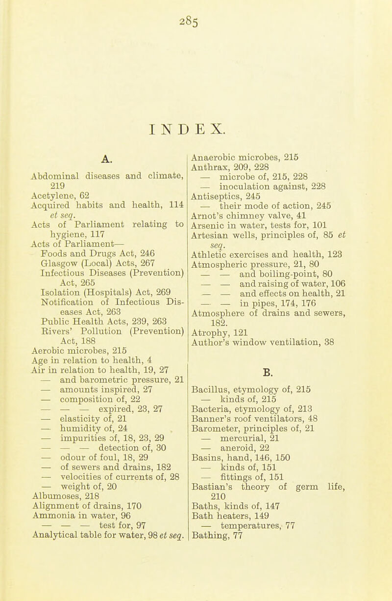 I N D A. Abdominal diseases and climate, 219 Acetylene, 62 Acquired habits and health, 114 et seq. Acts of Parliament relating to hygiene, 117 Acts of Parliament— Poods and Drugs Act, 246 Glasgow (Local) Acts, 267 Infectious Diseases (Prevention) Act, 265 Isolation (Hospitals) Act, 269 Notification of Infectious Dis- eases Act, 263 Public Health Acts, 239, 263 Rivers' Pollution (Prevention) Act, 188 Aerobic microbes, 215 Age in relation to health, 4 Air in relation to health, 19, 27 — and barometric pressure, 21 — amounts inspired, 27 — composition of, 22 — — — expired, 23, 27 — elasticity of, 21 — humidity of, 24 — impurities of, 18, 23, 29 — — — detection of, 30 — odour of foul, 18, 29 — of sewers and drains, 182 — velocities of currents of, 28 — weight of, 20 Albumoses, 218 Alignment of drains, 170 Ammonia in water, 96 — — — test for, 97 Analytical table for water, 98 et seq. E X. Anaerobic microbes, 215 Anthrax, 209, 228 — microbe of, 215, 228 — inoculation against, 228 Antiseptics, 245 — their mode of action, 245 Arnot's chimney valve, 41 Arsenic in water, tests for, 101 Artesian wells, principles of, 85 et seq. Athletic exercises and health, 123 Atmospheric pressure, 21, 80 — — and boiling-point, 80 — — and raising of water, 106 — — and effects on health, 21 — — in pipes, 174, 176 Atmosphere of drains and sewers, 182. Atrophy, 121 Author's window ventilation, 38 B. Bacillus, etymology of, 215 — kinds of, 215 Bacteria, etymology of, 213 Banner's roof ventilators, 48 Barometer, principles of, 21 — mercurial, 21 — aneroid, 22 Basins, hand, 146, 150 — kinds of, 151 — fittings of, 151 Bastian's theory of germ life, 210 Baths, kinds of, 147 Bath heaters, 149 — temperatures, 77 Bathing, 77